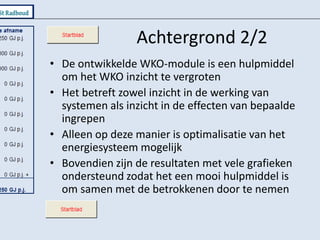 Achtergrond 2/2De ontwikkelde WKO-module is een hulpmiddel om het WKO inzicht te vergrotenHet betreft zowel inzicht in de werking van systemen als inzicht in de effecten van bepaalde ingrepenAlleen op deze manier is optimalisatie van het energiesysteem mogelijkBovendien zijn de resultaten met vele grafieken ondersteund zodat het een mooi hulpmiddel is om samen met de betrokkenen door te nemen
