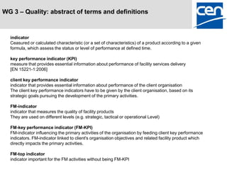 WG 3 – Quality: abstract of terms and definitions



  indicator
  Ceasured or calculated characteristic (or a set of characteristics) of a product according to a given
  formula, which assess the status or level of performance at defined time.

  key performance indicator (KPI)
  measure that provides essential information about performance of facility services delivery
  [EN 15221-1:2006]

  client key performance indicator
  indicator that provides essential information about performance of the client organisation
  The client key performance indicators have to be given by the client organisation, based on its
  strategic goals pursuing the development of the primary activities.

  FM-indicator
  indicator that measures the quality of facility products
  They are used on different levels (e.g. strategic, tactical or operational Level)

  FM-key performance indicator (FM-KPI)
  FM-indicator influencing the primary activities of the organisation by feeding client key performance
  indicators. FM-indicator linked to client's organisation objectives and related facility product which
  directly impacts the primary activities.

  FM-top indicator
  indicator important for the FM activities without being FM-KPI
 