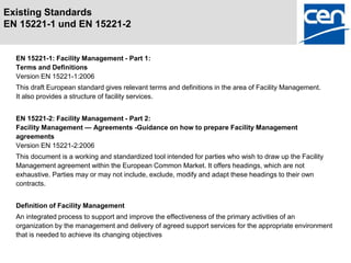 Existing Standards
EN 15221-1 und EN 15221-2


  EN 15221-1: Facility Management - Part 1:
  Terms and Definitions
  Version EN 15221-1:2006
  This draft European standard gives relevant terms and definitions in the area of Facility Management.
  It also provides a structure of facility services.


  EN 15221-2: Facility Management - Part 2:
  Facility Management — Agreements -Guidance on how to prepare Facility Management
  agreements
  Version EN 15221-2:2006
  This document is a working and standardized tool intended for parties who wish to draw up the Facility
  Management agreement within the European Common Market. It offers headings, which are not
  exhaustive. Parties may or may not include, exclude, modify and adapt these headings to their own
  contracts.


  Definition of Facility Management
  An integrated process to support and improve the effectiveness of the primary activities of an
  organization by the management and delivery of agreed support services for the appropriate environment
  that is needed to achieve its changing objectives
 
