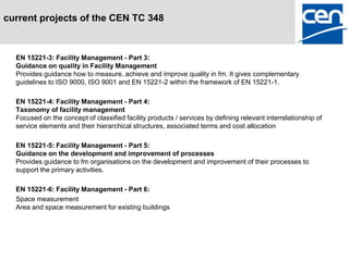 current projects of the CEN TC 348



  EN 15221-3: Facility Management - Part 3:
  Guidance on quality in Facility Management
  Provides guidance how to measure, achieve and improve quality in fm. It gives complementary
  guidelines to ISO 9000, ISO 9001 and EN 15221-2 within the framework of EN 15221-1.

  EN 15221-4: Facility Management - Part 4:
  Taxonomy of facility management
  Focused on the concept of classified facility products / services by defining relevant interrelationship of
  service elements and their hierarchical structures, associated terms and cost allocation

  EN 15221-5: Facility Management - Part 5:
  Guidance on the development and improvement of processes
  Provides guidance to fm organisations on the development and improvement of their processes to
  support the primary activities.

  EN 15221-6: Facility Management - Part 6:
  Space measurement
  Area and space measurement for existing buildings
 