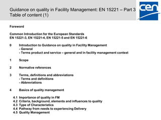 Guidance on quality in Facility Management: EN 15221 – Part 3
Table of content (1)

Foreword

Common Introduction for the European Standards
EN 15221-3, EN 15221-4, EN 15221-5 and EN 15221-6

0         Introduction to Guidance on quality in Facility Management
          - General
          - Terms product and service – general and in facility management context

1         Scope

2         Normative references

3         Terms, definitions and abbreviations
          - Terms and definitions
          - Abbreviations

4         Basics of quality management

    4.1   Importance of quality in FM
    4.2   Criteria, background, elements and influences to quality
    4.3   Type of Characteristics
    4.4   Pathway from needs to experiencing Delivery
    4.5   Quality Management
 
