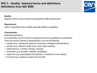 WG 3 – Quality: Abstract terms and definitions
Definitions from ISO 9000


  Quality:
  degree to which a set of inherent characteristics fulfils requirements

  Requirement:
  need or expectation that is stated, generally implied or obligatory

  Characteristic:
  distinguishing feature
  A characteristic can be inherent or assigned and can be qualitative or quantitative.
  There are various classes of characteristics, such as the following:
  — physical (e.g. mechanical, electrical, chemical or biological characteristics);
  — sensory (e.g. related to smell, touch, taste, sight, hearing);
  — behavioral (e.g. courtesy, honesty, veracity);
  — temporal (e.g. punctuality, reliability, availability);
  — ergonomic (e.g. physiological characteristic, or related to human safety);
  — functional (e.g. maximum speed of an aircraft).
 