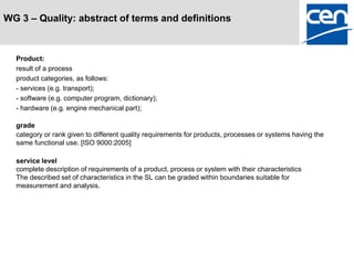 WG 3 – Quality: abstract of terms and definitions



  Product:
  result of a process
  product categories, as follows:
  - services (e.g. transport);
  - software (e.g. computer program, dictionary);
  - hardware (e.g. engine mechanical part);

  grade
  category or rank given to different quality requirements for products, processes or systems having the
  same functional use. [ISO 9000:2005]

  service level
  complete description of requirements of a product, process or system with their characteristics
  The described set of characteristics in the SL can be graded within boundaries suitable for
  measurement and analysis.
 