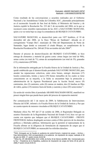 10 
Postulado: ARAMIS MACHADO ORTIZ 
Radicado: 110016000253200782790 
Como resultado de las conversaciones y acuerdos realizados por el Gobierno Nacional y las Autodefensas Unidas de Colombia AUC., plasmadas principalmente en el reconocido Acuerdo de San José de Ralito, el Ministerio del Interior y de Justicia expidió la Resolución No. 233 del 3 de noviembre del 2004, en la que se reconoció como miembro representante de las AUC a SALVATORE MANCUSO, quien a su vez tenía bajo su cargo la comandancia del BLOQUE CATATUMBO. 
SALVATORE MANCUSO, se desmovilizó junto con 1437 hombres, el 10 de diciembre del año 2004, en la finca “Brisas de Sardinata”, ubicada en el corregimiento “Campo Dos”, municipio de Tibú del Departamento de Norte de Santander, lugar donde se concentró el citado Bloque, en cumplimiento de la Resolución Presidencial No. 260 del 29 de noviembre del año 200410. 
Durante el proceso de desmovilización del BLOQUE CATATUMBO, se hizo entrega de elementos y material de guerra como: armas largas (un total de 988), armas cortas (en total de 71), armas de acompañamiento (un total de 55), granadas (13) y municiones (287444). 
De la información entregada por la Fiscalía Octava de la Unidad de Justicia y Paz, quedó establecido que el desmovilizado postulado SALVATORE MANCUSO, para atender las reparaciones colectivas, entre otros bienes, entregó: diecisiete (17) locales comerciales, treinta y nueve (39) bienes inmuebles de los cuales se tiene conocimiento en su mayoría, a la fecha se encuentran bajo la protección y administración de la Agencia Presidencial para la Acción Social, nueve (9) camionetas, dos (2) camiones, ocho (8) canoas en madera, dos (2) lanchas en fibra de vidrio, quince (15) motores fuera de borda y cuarenta y cinco (45) semovientes11. 
En sesión de versión libre el postulado ARAMIS MACHADO ORTIZ, manifestó no poseer ningún bien que pueda hacer parte del proceso de reparación material. 
Por comunicación del 3 de marzo de 2009, la Subdirectora de Intervenciones Directas del ICBF, informó a la Fiscalía Octava de la Unidad de Justicia y Paz que no cuenta reporte de menores vinculados al BLOQUE CATATUMBO. 
Mediante oficio No. 947 del 27 de octubre de 2006, el Registrador Delegado en asuntos Electorales de la Registraduría Nacional del Estado Civil, hizo ver que no cuenta con reportes que indiquen que el BLOQUE CATATUMBO - FRENTE FRONTERAS, hubiese desplegado acciones contra el libre ejercicio de los derechos políticos y libertades públicas. Información que le permitió al representante de la Fiscalía afirmar en la diligencia de formulación de imputación de cargos que el BLOQUE CATATUMBO, no menoscabó los referidos derechos. 
10DVD, Entregado por la Fiscalía en audiencia de control formal y material de cargos – Archivo – Fase Administrativa. DVD correspondiente a la audiencia de imputación de cargos, realizada el 28 de julio de 2009. 1ª. sesión minuto 26:02.58 
11Oficio No. OF-108-00015855/ AUV-12300, de fecha 18 de febrero de2008- Alto Comisionado para la Paz – Presidencia de la República, audiencia de imputación de cargos de fecha 28 de julio de 2008,1ª sesión minuto 8:05.53.  