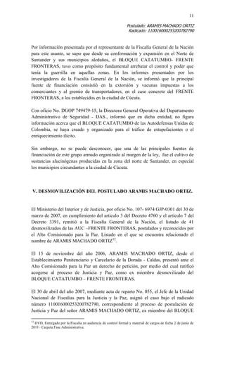 11 
Postulado: ARAMIS MACHADO ORTIZ 
Radicado: 110016000253200782790 
Por información presentada por el representante de la Fiscalía General de la Nación para este asunto, se supo que desde su conformación y expansión en el Norte de Santander y sus municipios aledaños, el BLOQUE CATATUMBO- FRENTE FRONTERAS, tuvo como propósito fundamental arrebatar el control y poder que tenía la guerrilla en aquellas zonas. En los informes presentados por los investigadores de la Fiscalía General de la Nación, se informó que la principal fuente de financiación consistió en la extorsión y vacunas impuestas a los comerciantes y al gremio de transportadores, en el caso concreto del FRENTE FRONTERAS, a los establecidos en la ciudad de Cúcuta. 
Con oficio No. DGOP 749479-15, la Directora General Operativa del Departamento Administrativo de Seguridad - DAS., informó que en dicha entidad, no figura información acerca que el BLOQUE CATATUMBO de las Autodefensas Unidas de Colombia, se haya creado y organizado para el tráfico de estupefacientes o el enriquecimiento ilícito. 
Sin embargo, no se puede desconocer, que una de las principales fuentes de financiación de este grupo armado organizado al margen de la ley, fue el cultivo de sustancias alucinógenas producidas en la zona del norte de Santander, en especial los municipios circundantes a la ciudad de Cúcuta. 
V. DESMOVILIZACIÓN DEL POSTULADO ARAMIS MACHADO ORTIZ. 
El Ministerio del Interior y de Justicia, por oficio No. 107- 6974 GJP-0301 del 30 de marzo de 2007, en cumplimiento del artículo 3 del Decreto 4760 y el artículo 7 del Decreto 3391, remitió a la Fiscalía General de la Nación, el listado de 41 desmovilizados de las AUC –FRENTE FRONTERAS, postulados y reconocidos por el Alto Comisionado para la Paz. Listado en el que se encuentra relacionado el nombre de ARAMIS MACHADO ORTIZ12. 
El 15 de noviembre del año 2006, ARAMIS MACHADO ORTIZ, desde el Establecimiento Penitenciario y Carcelario de la Dorada - Caldas, presentó ante el Alto Comisionado para la Paz un derecho de petición, por medio del cual ratificó acogerse al proceso de Justicia y Paz, como ex miembro desmovilizado del BLOQUE CATATUMBO – FRENTE FRONTERAS. 
El 30 de abril del año 2007, mediante acta de reparto No. 055, el Jefe de la Unidad Nacional de Fiscalías para la Justicia y la Paz, asignó el caso bajo el radicado número 110016000253200782790, correspondiente al proceso de postulación de Justicia y Paz del señor ARAMIS MACHADO ORTIZ, ex miembro del BLOQUE 
12 DVD, Entregado por la Fiscalía en audiencia de control formal y material de cargos de fecha 2 de junio de 2011– Carpeta Fase Administrativa.  