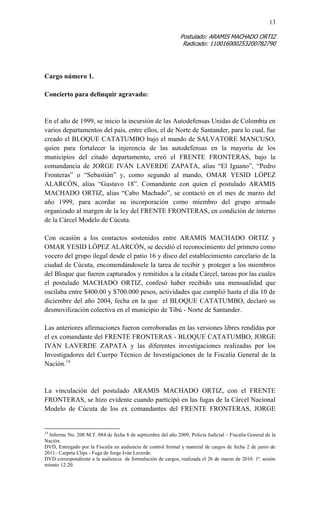 13 
Postulado: ARAMIS MACHADO ORTIZ 
Radicado: 110016000253200782790 
Cargo número 1. 
Concierto para delinquir agravado: 
En el año de 1999, se inicio la incursión de las Autodefensas Unidas de Colombia en varios departamentos del país, entre ellos, el de Norte de Santander, para lo cual, fue creado el BLOQUE CATATUMBO bajo el mando de SALVATORE MANCUSO, quien para fortalecer la injerencia de las autodefensas en la mayoría de los municipios del citado departamento, creó el FRENTE FRONTERAS, bajo la comandancia de JORGE IVÁN LAVERDE ZAPATA, alias “El Iguano”, “Pedro Fronteras” o “Sebastián” y, como segundo al mando, OMAR YESID LÓPEZ ALARCÓN, alias “Gustavo 18”. Comandante con quien el postulado ARAMIS MACHADO ORTIZ, alias “Cabo Machado”, se contactó en el mes de marzo del año 1999, para acordar su incorporación como miembro del grupo armado organizado al margen de la ley del FRENTE FRONTERAS, en condición de interno de la Cárcel Modelo de Cúcuta. 
Con ocasión a los contactos sostenidos entre ARAMIS MACHADO ORTIZ y OMAR YESID LÓPEZ ALARCÓN, se decidió el reconocimiento del primero como vocero del grupo ilegal desde el patio 16 y disco del establecimiento carcelario de la ciudad de Cúcuta, encomendándosele la tarea de recibir y proteger a los miembros del Bloque que fueren capturados y remitidos a la citada Cárcel, tareas por las cuales el postulado MACHADO ORTIZ, confesó haber recibido una mensualidad que oscilaba entre $400.00 y $700.000 pesos, actividades que cumplió hasta el día 10 de diciembre del año 2004, fecha en la que el BLOQUE CATATUMBO, declaró su desmovilización colectiva en el municipio de Tibú - Norte de Santander. 
Las anteriores afirmaciones fueron corroboradas en las versiones libres rendidas por el ex comandante del FRENTE FRONTERAS - BLOQUE CATATUMBO, JORGE IVÁN LAVERDE ZAPATA y las diferentes investigaciones realizadas por los Investigadores del Cuerpo Técnico de Investigaciones de la Fiscalía General de la Nación.14 
La vinculación del postulado ARAMIS MACHADO ORTIZ, con el FRENTE FRONTERAS, se hizo evidente cuando participó en las fugas de la Cárcel Nacional Modelo de Cúcuta de los ex comandantes del FRENTE FRONTERAS, JORGE 
14 Informe No. 200 M.T. 084 de fecha 8 de septiembre del año 2009, Policía Judicial – Fiscalía General de la Nación. 
DVD, Entregado por la Fiscalía en audiencia de control formal y material de cargos de fecha 2 de junio de 2011– Carpeta Clips - Fuga de Jorge Iván Laverde. 
DVD correspondiente a la audiencia de formulación de cargos, realizada el 26 de marzo de 2010. 1ª. sesión minuto 12:20.  
