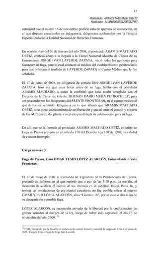 15 
Postulado: ARAMIS MACHADO ORTIZ 
Radicado: 110016000253200782790 
autoridad que el mismo 16 de noviembre profirió auto de apertura de instrucción, en el que dispuso escucharlos en indagatoria, diligencias adelantadas por la Fiscalía Especializada de la Unidad Nacional de Derechos Humanos. 
En versión libre del 26 de febrero del año 2008, el postulado ARAMIS MACHADO ORTIZ, confesó cómo a la llegada a la Cárcel Nacional Modelo de Cúcuta de su Comandante JORGE IVÁN LAVERDE ZAPATA, inició todas las gestiones para favorecer su fuga, para lo cual contactó al médico del establecimiento penitenciario para que ordenara el traslado de LAVERDE ZAPATA al Centro Médico que le fue señalado. 
El 17 de junio de 2008, en diligencia de versión libre JORGE IVÁN LAVERDE ZAPATA, hizo ver que unas horas antes de su fuga, habló con el postulado ARAMIS MACHADO, a quien le confirmó que todo estaba arreglado con el Director de la Cárcel de Cúcuta, HERNÁN DARÍO MEJÍA PETROCHELY, para ser rescatado por los integrantes del FRENTE FRONTERAS, en el centro médico al que debía ser remitido. Diligencia en la que afirmó que ARAMIS MACHADO ORTIZ, tuvo pleno conocimiento de su liberación y que al tener el control y vocería de las AUC dentro del plantel carcelario prestó toda su colaboración para su fuga. 
De allí que se le formule al postulado ARAMIS MACHADO ORTIZ, el delito de Fuga de Presos previsto en el artículo 178 del Decreto Ley 100 de 1980, en calidad de coautor impropio. 
Cargo número 3 
Fuga de Presos. Caso OMAR YESID LÓPEZ ALARCÓN. Comandante Frente Fronteras: 
El 17 de mayo de 2001 el Comando de Vigilancia de la Penitenciaria de Cúcuta, presentó un informe en el que reportó que a eso de las 5:10 p.m. de ese día, al momento de realizar el conteo de los internos en el pabellón Disco, Patio 16, y revisar las instalaciones de ese plantel carcelario, no fue posible ubicar al interno OMAR YESID LÓPEZ ALARCÓN, alias “Gustavo 18”, por lo cual se dio aviso de su desaparición y posible fuga. 
LÓPEZ ALARCÓN, se encontraba privado de la libertad por la conformación de grupos armados al margen de la ley, luego de haber sido capturado el día 16 de noviembre del año 2000. 16 
16 DVD, Entregado por la Fiscalía en audiencia de control formal y material de cargos de fecha 2 de junio de 2011– Carpeta Clips - Fuga de Jorge Iván Laverde.  
