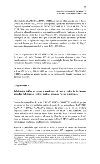 16 
Postulado: ARAMIS MACHADO ORTIZ 
Radicado: 110016000253200782790 
El postulado ARAMIS MACHADO ORTIZ, en versión libre rendida ante el Fiscal Octavo de Justicia y Paz, confesó cómo planeó y participó de manera directa en la fuga del Segundo Comandante del FRENTE FRONTERAS, OMAR YESID LÓPEZ ALARCÓN, para lo cual hizo ver que gracias a sus conocimientos militares y de enfermería adquiridos durante su vinculación con el Ejercito Nacional, se dispuso a entrenar durante veinte días a alias “Gustavo 18”. Entrenamiento que consistió en sumergirlo en una alberca para que alcanzara una buena resistencia pulmonar, cumplido esto, le aplicó una inyección especial (anestesia), para meterlo en una caneca de basura que debía ser sacada del centro carcelario por alias “El Tigre”, quien por esta operación recibió la suma de $14´000.000.oo. 
Hizo ver el postulado ARAMIS MACHADO, que esta era la única manera de sacar de la cárcel al citado “Gustavo 18”, sin que la guardia advirtiera la fuga. Estas manifestaciones fueron confirmadas por el postulado durante las diligencias de formulación de control formal y material de cargos. 17 
En estos términos la Fiscalía formuló el cargo de Fuga de Presos previsto en el artículo 178 de la ley 100 de 1980, en contra del postulado ARAMIS MACHADO ORTIZ, en calidad de coautor propio por su participación directa y confesa en el delito en mención. 
Cargo número 4. 
Fabricación, tráfico de armas y municiones de uso privativo de las fuerzas armadas. Fabricación, tráfico y porte de armas de fuego o municiones. 
Durante la versión libre del señor ARAMIS MACHADO ORTIZ, manifestó que por lo menos en dos oportunidades recibió de parte de sus comandantes LAVERDE ZAPATA y LÓPEZ ALARCÓN, remisión de armas con el fin de prestarle seguridad dentro de la cárcel a los miembros del FRENTE FRONTERAS, que fueran ubicados en el Pabellón Disco Patio 16 de la Cárcel Nacional Modelo de Cúcuta y de este modo mantener el control y librar la guerra interna que se desató entre los diferentes grupos ilegales que según ARAMIS MACHADO, se desarrolló para la época en el citado establecimiento penitenciario. 
Sostuvo el postulado, que tuvo en su poder al menos 40 armas de diferentes referencias y calibres, como revólveres magnum 357, escopetas, metralletas y 
DVD, Entregado por la Fiscalía en audiencia de control formal y material de cargos de fecha 2 de junio de 2011- Informe Policía Judicial – fiscalía General de la Nación de fecha 26 de julio de 2009. 
17DVD, Entregado por la Fiscalía en audiencia de control formal y material de cargos de fecha 2 de junio de 2011– Carpeta versión libre Aramis Machado. 
DVD- Correspondiente a la audiencia de control formal y material de cargos, realizada el día 2 de junio de 2011, minuto 34:50  