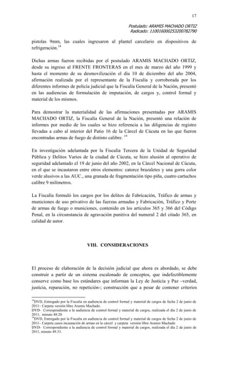 17 
Postulado: ARAMIS MACHADO ORTIZ 
Radicado: 110016000253200782790 
pistolas 9mm, las cuales ingresaron al plantel carcelario en dispositivos de refrigeración.18 
Dichas armas fueron recibidas por el postulado ARAMIS MACHADO ORTIZ, desde su ingreso al FRENTE FRONTERAS en el mes de marzo del año 1999 y hasta el momento de su desmovilización el día 10 de diciembre del año 2004, afirmación realizada por el representante de la Fiscalía y corroborada por los diferentes informes de policía judicial que la Fiscalía General de la Nación, presentó en las audiencias de formulación de imputación, de cargos y, control formal y material de los mismos. 
Para demostrar la materialidad de las afirmaciones presentadas por ARAMIS MACHADO ORTIZ, la Fiscalía General de la Nación, presentó una relación de informes por medio de los cuales se hizo referencia a las diligencias de registro llevadas a cabo al interior del Patio 16 de la Cárcel de Cúcuta en las que fueron encontradas armas de fuego de distinto calibre. 19 
En investigación adelantada por la Fiscalía Tercera de la Unidad de Seguridad Pública y Delitos Varios de la ciudad de Cúcuta, se hizo alusión al operativo de seguridad adelantado el 19 de junio del año 2002, en la Cárcel Nacional de Cúcuta, en el que se incautaron entre otros elementos: catorce brazaletes y una gorra color verde alusivos a las AUC., una granada de fragmentación tipo piña, cuatro cartuchos calibre 9 milímetros. 
La Fiscalía formuló los cargos por los delitos de Fabricación, Tráfico de armas y municiones de uso privativo de las fuerzas armadas y Fabricación, Tráfico y Porte de armas de fuego o municiones, contenido en los artículos 365 y 366 del Código Penal, en la circunstancia de agravación punitiva del numeral 2 del citado 365, en calidad de autor. 
VIII. CONSIDERACIONES 
El proceso de elaboración de la decisión judicial que ahora es abordado, se debe construir a partir de un sistema escalonado de conceptos, que indefectiblemente conserve como base los estándares que informan la Ley de Justicia y Paz –verdad, justicia, reparación, no repetición-; construcción que a pesar de contener criterios 
18DVD, Entregado por la Fiscalía en audiencia de control formal y material de cargos de fecha 2 de junio de 2011– Carpeta versión libre Aramis Machado. 
DVD- Correspondiente a la audiencia de control formal y material de cargos, realizada el día 2 de junio de 2011, minuto 48:20 
19DVD, Entregado por la Fiscalía en audiencia de control formal y material de cargos de fecha 2 de junio de 2011– Carpeta casos incautación de armas en la cárcel y carpeta versión libre Aramis Machado 
DVD- Correspondiente a la audiencia de control formal y material de cargos, realizada el día 2 de junio de 2011, minuto 49.33.  