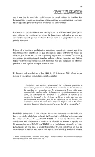 18 
Postulado: ARAMIS MACHADO ORTIZ 
Radicado: 110016000253200782790 
que le son fijos, las especiales condiciones en las que el catálogo de Justicia y Paz fue concebido, generan una especie de relativización de los caracteres que componen textos legislados para jurisdicciones ordinarias –no transicionales-. 
Este el sentido, para comprender que las exigencias y criterios metodológicos que en otros sistemas se constituyen en piezas de determinante aplicación, en uno con carácter transicional, pueden mostrarse dúctiles frente a la preponderancia de sus propios principios. 
Esto es así, al considerar que la justicia transicional encuentra legitimidad a partir de la acumulación de intentos en los que una sociedad decide enfrentar un legado de abusos a gran escala, para declarar la justicia y lograr la reconciliación.20 Procesos y mecanismos que necesariamente se deben traducir en firmes propósitos para facilitar la paz y la reconciliación nacional. Esta la medida para que, agrupados los esfuerzos posibles, el bien superior de la paz, sea alcanzable. 
En buenahora el artículo 8 de la Ley 1448 del 10 de junio de 2011, ofrece mayor riqueza al concepto de justicia transicional, al señalar: 
“Entiéndase por justicia transicional los diferentes procesos y mecanismos judiciales o extrajudiciales asociados con los intentos de la sociedad por garantizar que los responsables de las violaciones contempladas en el artículo 3 de la presente Ley, rindan cuentas de sus actos, se satisfagan los derechos a la justicia, la verdad y la reparación integral a las víctimas, se lleven a cabo las reformas institucionales necesarias para la no repetición de los hechos y la desarticulación de las estructuras armadas ilegales, con el fin último de lograr la reconciliación nacional y la paz duradera y sostenible.” 
Preámbulo que aplicado al caso concreto, valida cada una de las circunstancias que fueron reportadas a la Sala en audiencia de Control de Legalidad de la Aceptación de los Cargos de ARAMIS MACHADO ORTIZ, en la que se ofrecieron ideales condiciones para comprender el contexto, en términos de tiempo y espacio, que hicieron posible que ARAMIS MACHADO, en su condición de interno de un centro penitenciario, en este caso, la Cárcel Nacional de Cúcuta, conservara un halo de autoridad que lo habilitó para ejercer una especie de influencia y dominio al interior 
20 Report Secretary General Transitional Justice, Pag. 8 Cita de Kai Ambos, Procedimiento de la Ley de Justicia y Paz y Derecho Penal Internacional. Pag. 3.  