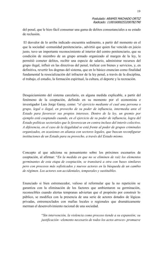 19 
Postulado: ARAMIS MACHADO ORTIZ 
Radicado: 110016000253200782790 
del penal, que le hizo fácil consumar una gama de delitos consustanciales a su estado de reclusión. 
El desvalor de lo arriba indicado encuentra sedimento, a partir del momento en el que la sociedad -comunidad penitenciaria-, advirtió que quien fue vencido en juicio justo, tuvo un importante reconocimiento al interior del centro penitenciario, que su condición de miembro de un grupo armado organizado al margen de la ley, le permitió cometer delitos, recibir una especie de salario, administrar recursos del grupo ilegal, influir en las directivas del penal, traficar con bienes y servicios, y, en definitiva, revertir los dogmas del sistema, que en lo básico enuncian como finalidad fundamental la resocialización del infractor de la ley penal, a través de la disciplina, el trabajo, el estudio, la formación espiritual, la cultura, el deporte y la recreación. 
Desquiciamiento del sistema carcelario, en alguna medida explicable, a partir del fenómeno de la cooptación, definido en su momento por el economista e investigador Luis Jorge Garay, como: “el ejercicio mediante el cual una persona o grupo, legal o ilegal, en provecho de su poder de influencia, intermedia ante el Estado para favorecer sus propios intereses. Dentro de la ley, un gremio por ejemplo está cooptando cuando, en el ejercicio de su poder de influencia, logra del Estado políticas sectoriales que le favorezcan en contra incluso del interés colectivo. A diferencia, en el caso de la ilegalidad se está frente al poder de grupos criminales organizados, en ocasiones en alianza con sectores legales, que buscan reconfigurar instituciones de un Estado para su provecho, a través del Estado mismo. 
Concepto al que adiciona su pensamiento sobre los próximos escenarios de cooptación, al afirmar: “En la medida en que no se eliminen de raíz los elementos germinantes de esta etapa de cooptación, se transitará a otra con bases similares pero con procesos más sofisticados y nuevos actores en la búsqueda de un cambio de régimen. Los actores son accidentales, temporales y sustituibles. 
Enunciado si bien estremecedor, valioso al reformular que la no repetición se garantiza con la eliminación de los factores que ambientaron su germinación, reconocibles cuando alertas tempranas adviertan que el propósito por construir lo público, se modifica con la presencia de una serie de actores dotados de lógicas privadas, entremezclados con mafias locales o regionales que dramáticamente merman el desenvolvimiento racional de una sociedad. 
“Sin intervención, la violencia como proceso tiende a su expansión; su justificación –elemento necesario de todos los actos atroces- promueve  