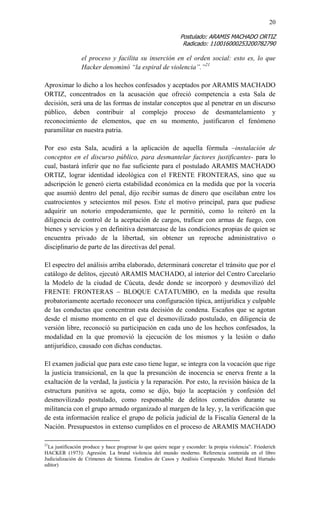 20 
Postulado: ARAMIS MACHADO ORTIZ 
Radicado: 110016000253200782790 
el proceso y facilita su inserción en el orden social: esto es, lo que Hacker denominó “la espiral de violencia”.”21 
Aproximar lo dicho a los hechos confesados y aceptados por ARAMIS MACHADO ORTIZ, concentrados en la acusación que ofreció competencia a esta Sala de decisión, será una de las formas de instalar conceptos que al penetrar en un discurso público, deben contribuir al complejo proceso de desmantelamiento y reconocimiento de elementos, que en su momento, justificaron el fenómeno paramilitar en nuestra patria. 
Por eso esta Sala, acudirá a la aplicación de aquella fórmula –instalación de conceptos en el discurso público, para desmantelar factores justificantes- para lo cual, bastará inferir que no fue suficiente para el postulado ARAMIS MACHADO ORTIZ, lograr identidad ideológica con el FRENTE FRONTERAS, sino que su adscripción le generó cierta estabilidad económica en la medida que por la vocería que asumió dentro del penal, dijo recibir sumas de dinero que oscilaban entre los cuatrocientos y setecientos mil pesos. Este el motivo principal, para que pudiese adquirir un notorio empoderamiento, que le permitió, como lo reiteró en la diligencia de control de la aceptación de cargos, traficar con armas de fuego, con bienes y servicios y en definitiva desmarcase de las condiciones propias de quien se encuentra privado de la libertad, sin obtener un reproche administrativo o disciplinario de parte de las directivas del penal. 
El espectro del análisis arriba elaborado, determinará concretar el tránsito que por el catálogo de delitos, ejecutó ARAMIS MACHADO, al interior del Centro Carcelario la Modelo de la ciudad de Cúcuta, desde donde se incorporó y desmovilizó del FRENTE FRONTERAS – BLOQUE CATATUMBO, en la medida que resulta probatoriamente acertado reconocer una configuración típica, antijurídica y culpable de las conductas que concentran esta decisión de condena. Escaños que se agotan desde el mismo momento en el que el desmovilizado postulado, en diligencia de versión libre, reconoció su participación en cada uno de los hechos confesados, la modalidad en la que promovió la ejecución de los mismos y la lesión o daño antijurídico, causado con dichas conductas. 
El examen judicial que para este caso tiene lugar, se integra con la vocación que rige la justicia transicional, en la que la presunción de inocencia se enerva frente a la exaltación de la verdad, la justicia y la reparación. Por esto, la revisión básica de la estructura punitiva se agota, como se dijo, bajo la aceptación y confesión del desmovilizado postulado, como responsable de delitos cometidos durante su militancia con el grupo armado organizado al margen de la ley, y, la verificación que de esta información realice el grupo de policía judicial de la Fiscalía General de la Nación. Presupuestos in extenso cumplidos en el proceso de ARAMIS MACHADO 
21La justificación produce y hace progresar lo que quiere negar y esconder: la propia violencia”. Friederich HACKER (1973): Agresión. La brutal violencia del mundo moderno. Referencia contenida en el libro Judicialización de Crímenes de Sistema. Estudios de Casos y Análisis Comparado. Michel Reed Hurtado editor)  