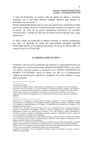22 
Postulado: ARAMIS MACHADO ORTIZ 
Radicado: 110016000253200782790 
A partir del Preámbulo, se reconoce todo un sistema de valores y principios materiales, por el que todos debemos conjugar esfuerzos para amparar las finalidades a las que apunta. 23 
Resulta indispensable destacar que los actos que desconocen o quebrantan el orden que la Carta instaura, lesiona la Constitución porque traiciona sus principios, y, por lo mismo, los actos de los grupos paramilitares desconocen los preceptos constitucionales y retardan las metas que un Estado Social de Derecho está a cargo de promover. 
Lo dicho, admite sea reconocida en legitima extensión, la sentencia condenatoria que debe ser proferida en contra del desmovilizado postulado ARAMIS MACHADO ORTIZ, en los términos del artículo 381 de la Ley 906 de 2004 y el artículo 24 de la Ley 975 de 2005. 
IX. DOSIFICACIÓN PUNITIVA 
Cumplidos cada uno de los componentes que informan la responsabilidad penal que debe predicarse en contra del postulado ARAMIS MACHADO ORTIZ, con ocasión a los delitos cometidos durante su vinculación con el FRENTE FRONTERAS del BLOQUE CATATUMBO, deberá ser dotado este fallo de la fundamentación explícita de determinación cualitativa y cuantitativa de la pena ordinaria a la que debe ser acreedor. 
23 PREAMBULO 
El pueblo de Colombia, 
en ejercicio de su poder soberano, representado por sus delegatarios a la Asamblea Nacional Constituyente, invocando la protección de Dios, y con el fin de fortalecer la unidad de la Nación y asegurar a sus integrantes la vida, la convivencia, el trabajo, la justicia, la igualdad, el conocimiento, la libertad y la paz, dentro de un marco jurídico, democrático y participativo que garantice un orden político, económico y social justo, y comprometido a impulsar la integración de la comunidad latinoamericana, decreta, sanciona y promulga la siguiente: 
TITULO I. 
DE LOS PRINCIPIOS FUNDAMENTALES 
ARTICULO 1o. Colombia es un Estado social de derecho, organizado en forma de República unitaria, descentralizada, con autonomía de sus entidades territoriales, democrática, participativa y pluralista, fundada en el respeto de la dignidad humana, en el trabajo y la solidaridad de las personas que la integran y en la prevalencia del interés general. 
ARTICULO 2o. Son fines esenciales del Estado: servir a la comunidad, promover la prosperidad general y garantizar la efectividad de los principios, derechos y deberes consagrados en la Constitución; facilitar la participación de todos en las decisiones que los afectan y en la vida económica, política, administrativa y cultural de la Nación; defender la independencia nacional, mantener la integridad territorial y asegurar la convivencia pacífica y la vigencia de un orden justo. 
Las autoridades de la República están instituidas para proteger a todas las personas residentes en Colombia, en su vida, honra, bienes, creencias, y demás derechos y libertades, y para asegurar el cumplimiento de los deberes sociales del Estado y de los particulares. 
ARTICULO 3o. La soberanía reside exclusivamente en el pueblo, del cual emana el poder público. El pueblo la ejerce en forma directa o por medio de sus representantes, en los términos que la Constitución establece. 
ARTICULO 4o. La Constitución es norma de normas. En todo caso de incompatibilidad entre la Constitución y la ley u otra norma jurídica, se aplicarán las disposiciones constitucionales. 
Es deber de los nacionales y de los extranjeros en Colombia acatar la Constitución y las leyes, y respetar y obedecer a las autoridades. 
 