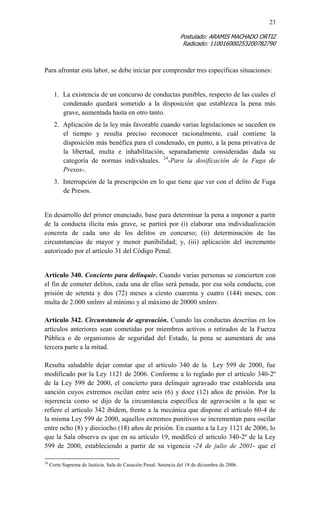 23 
Postulado: ARAMIS MACHADO ORTIZ 
Radicado: 110016000253200782790 
Para afrontar esta labor, se debe iniciar por comprender tres específicas situaciones: 
1. La existencia de un concurso de conductas punibles, respecto de las cuales el condenado quedará sometido a la disposición que establezca la pena más grave, aumentada hasta en otro tanto. 
2. Aplicación de la ley más favorable cuando varias legislaciones se suceden en el tiempo y resulta preciso reconocer racionalmente, cuál contiene la disposición más benéfica para el condenado, en punto, a la pena privativa de la libertad, multa e inhabilitación, separadamente consideradas dada su categoría de normas individuales. 24-Para la dosificación de la Fuga de Presos-. 
3. Interrupción de la prescripción en lo que tiene que ver con el delito de Fuga de Presos. 
En desarrollo del primer enunciado, base para determinar la pena a imponer a partir de la conducta ilícita más grave, se partirá por (i) elaborar una individualización concreta de cada uno de los delitos en concurso; (ii) determinación de las circunstancias de mayor y menor punibilidad; y, (iii) aplicación del incremento autorizado por el artículo 31 del Código Penal. 
Artículo 340. Concierto para delinquir. Cuando varias personas se concierten con el fin de cometer delitos, cada una de ellas será penada, por esa sola conducta, con prisión de setenta y dos (72) meses a ciento cuarenta y cuatro (144) meses, con multa de 2.000 smlmv al mínimo y al máximo de 20000 smlmv. 
Artículo 342. Circunstancia de agravación. Cuando las conductas descritas en los artículos anteriores sean cometidas por miembros activos o retirados de la Fuerza Pública o de organismos de seguridad del Estado, la pena se aumentará de una tercera parte a la mitad. 
Resulta saludable dejar constar que el artículo 340 de la Ley 599 de 2000, fue modificado por la Ley 1121 de 2006. Conforme a lo reglado por el artículo 340-2º de la Ley 599 de 2000, el concierto para delinquir agravado trae establecida una sanción cuyos extremos oscilan entre seis (6) y doce (12) años de prisión. Por la injerencia como se dijo de la circunstancia específica de agravación a la que se refiere el artículo 342 ibídem, frente a la mecánica que dispone el artículo 60-4 de la misma Ley 599 de 2000, aquellos extremos punitivos se incrementan para oscilar entre ocho (8) y dieciocho (18) años de prisión. En cuanto a la Ley 1121 de 2006, lo que la Sala observa es que en su artículo 19, modificó el artículo 340-2º de la Ley 599 de 2000, estableciendo a partir de su vigencia -24 de julio de 2001- que el 
24 Corte Suprema de Justicia. Sala de Casación Penal. Setencia del 18 de diciembre de 2006.  