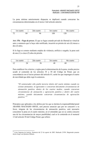 25 
Postulado: ARAMIS MACHADO ORTIZ 
Radicado: 110016000253200782790 
La pena mínima anteriormente dispuesta se duplicará cuando concurran las circunstancias determinadas en el inciso 2 del artículo anterior. 
1er cuarto 
2do cuarto 
3er cuarto 
4to cuarto 
72 84 96 108 120 
Art. 178. - Fuga de presos. El que se fugue estando privado de libertad en virtud de auto o sentencia que le haya sido notificado, incurrirá en prisión de seis (6) meses a dos (2) años. 
Si la fuga se comete mediante empleo de violencia, artificio o engaño, la pena será de uno (1) a cinco (5) años de prisión. 
1er cuarto 
2do cuarto 
3er cuarto 
4to cuarto 
12 24 36 48 60 
Para establecer los criterios y reglas para la determinación de la pena, resulta preciso acudir al contenido de los artículos 55 y 58 del Código de Penal, que en concordancia con el inciso primero del artículo 61, serán los que impongan el cuarto de movilidad que debe regir la sentencia. 
“El sentenciador sólo podrá moverse dentro del cuarto mínimo cuando no existan atenuantes, ni agravantes o concurran únicamente circunstancias de atenuación punitiva, dentro de los cuartos medios, cuando concurran circunstancias de atenuación y agravación punitiva y dentro del cuarto máximo, cuando únicamente concurran circunstancias de agravación punitiva.”25 
Principios que aplicados a los delitos por los que se declara la responsabilidad penal ARAMIS MACHADO ORTIZ, será preciso anunciar que por no concurrir a su favor, ninguna de las circunstancias de atenuación punitiva, será necesario concentrar la pena en el cuarto máximo, en el entendido que en su contra concurre una de las circunstancias de mayor punibilidad, cual es la contenida en el numeral 13 del artículo 58 del Código Penal, que refiere: 
25 Corte Suprema de Justicia. Sentencia del 23 de agosto de 2005. Radicado 21954. Magistrado ponente doctor Jorge Luis Quintero Milanés.  