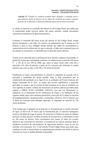 26 
Postulado: ARAMIS MACHADO ORTIZ 
Radicado: 110016000253200782790 
Artículo 13. Cuando la conducta punible fuere dirigida o cometida total o parcialmente desde el interior de un lugar de reclusión por quien estuviere privado de su libertad, o total parcialmente fuera del territorio nacional. 
Lo dicho, en atención al contenido del artículo 61 del Código Penal, que indica que el sentenciador podrá moverse dentro del cuarto máximo, cuando únicamente concurran circunstancias de agravación punitiva. 
Evaluado el contenido del tercer inciso del artículo 61 del Código Penal, resulta preciso incorporar a este fallo, los criterios de ponderación que la norma en cita dispone y, para el caso, obligado resulta analizar que dadas las circunstancias y características de los delitos por los que se procede, el daño real y potencial que con las mismas se ocasionaron, es admisible que se parta del cuarto máximo. 
Acorde con lo motivado para la dosificación de la sanción a imponer al postulado, se partirá de la pena que corresponda conforme a lo dispuesto por el artículo 340 inciso 2º y 342 de la Ley 599 de 2000, que como se anotó oscila entre ocho (8) y dieciocho (18) años de prisión, a partir de los extremos que informan el cuanto máximo, que como se dijo, va de 186 a 216 meses de prisión. 
Establecido el cuarto correspondiente, la sanción se impondrá de acuerdo con la gravedad y modalidad del hecho punible, debe la Sala puntualizar que la colaboración del postulado en la fuga de los ex militantes del Frente Fronteras del Boque Catatumbo de la AUC, es asunto que revistió significativa y particular gravedad, en cuanto a que la evasión de tales personas de su sitio de reclusión, no solo significó la muerte violenta del funcionario de policía judicial que había dado captura a JORGE IVÁN LAVERDE ZAPATA; sino que sus liberaciones se tradujeron en el incremento de las condiciones de riesgo a los habitantes de las regiones donde operó esta estructura paramilitar, como que así lo indica la sucesión de desaparecimientos, desplazamientos y homicidios selectivos. Por lo anterior, por el delito de Concierto para delinquir agravado, se impondrá un sanación de 216 meses de prisión. 
Vale resaltar que el quantum de la pena que se incrementa por la acción concursal de tipos, se deriva de 58 meses que se incrementan por el concurso homogéneo sucesivo del delito de Fuga de presos, 42 meses por el Tráfico de armas de defensa personal, en tanto que por el tráfico de armas de uso privativo, el incremento se tasa en 108 meses de prisión. Estos incrementos, por cuanto en todos los eventos delictivos que concursan las sanciones, se tomaron de los cuartos máximos dada la incidencia exclusiva de circunstancias de agravación punitiva, como lo son las referidas a los numerales 10 y 13 del artículo 58 del Código Penal, pues todas estas conductas no solo se desarrollaron en coparticipación criminal, sino desde el sitio de reclusión en el que se hallaba detenido el postulado.  