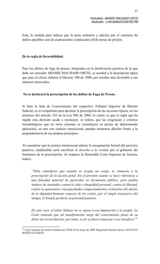 27 
Postulado: ARAMIS MACHADO ORTIZ 
Radicado: 110016000253200782790 
Esta, la medida para indicar que la pena ordinaria y adición por el concurso de delitos punibles será de cuatrocientos veinticuatro (424) meses de prisión. 
De la regla de favorabilidad. 
Para los delitos de fuga de presos, integrados en la dosificación punitiva de la que debe ser acreedor ARAMIS MACHADO ORTIZ, se acudirá a la descripción típica que para el efecto elabora el Decreto 100 de 1980, por resultar más favorable a sus intereses procesales. 
No se declarará la prescripción de los delitos de Fuga de Presos. 
Si bien la Sala de Conocimiento del respectivo Tribunal Superior de Distrito Judicial, es el competente para declarar la prescripción de las acciones típicas, en los términos del artículo 332 de la Ley 906 de 2004, lo cierto, es que la regla que ha regido esta decisión acude a reconocer, se reitera, que las exigencias y criterios metodológicos que en otros sistemas se constituyen en piezas de determinante aplicación, en uno con carácter transicional, pueden mostrarse dúctiles frente a la preponderancia de sus propios principios. 
Al considerar que la justicia transicional admite la recuperación formal del ejercicio punitivo, inadmisible sería sacrificar el derecho a la verdad, por el gobierno del fenómeno de la prescripción. Al respecto la Honorable Corte Suprema de Justicia, indicó: 
“Debe entenderse que cuando se acepta un cargo, se renuncia a la prescripción de la acción penal. En el presente asunto se hace referencia a una falsedad material de particular en documento público, pero podría tratarse de atentados contra la vida e integridad personal, contra la libertad, contra la autonomía e insospechados comportamientos violatorios del núcleo de la dignidad humana respecto de los cuales, por el simple transcurso del tiempo, el Estado perdería su potestad punitiva. 
En este caso, el señor Salazar no se opuso a esa imputación y la aceptó. La Corte entiende que tal manifestación surge del conocimiento pleno de su deber de reconciliación; por tanto, es de su fuero renunciar a ese beneficio.26 
26 Corte Suprema de Justicia Radicación 29560 29 de mayo de 2008 Magistrado Ponente doctor AUGUSTO IBAÑEZ GUZMAN.  
