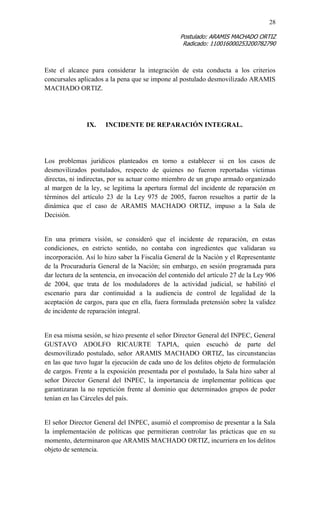 28 
Postulado: ARAMIS MACHADO ORTIZ 
Radicado: 110016000253200782790 
Este el alcance para considerar la integración de esta conducta a los criterios concursales aplicados a la pena que se impone al postulado desmovilizado ARAMIS MACHADO ORTIZ. 
IX. INCIDENTE DE REPARACIÓN INTEGRAL. 
Los problemas jurídicos planteados en torno a establecer si en los casos de desmovilizados postulados, respecto de quienes no fueron reportadas víctimas directas, ni indirectas, por su actuar como miembro de un grupo armado organizado al margen de la ley, se legitima la apertura formal del incidente de reparación en términos del artículo 23 de la Ley 975 de 2005, fueron resueltos a partir de la dinámica que el caso de ARAMIS MACHADO ORTIZ, impuso a la Sala de Decisión. 
En una primera visión, se consideró que el incidente de reparación, en estas condiciones, en estricto sentido, no contaba con ingredientes que validaran su incorporación. Así lo hizo saber la Fiscalía General de la Nación y el Representante de la Procuraduría General de la Nación; sin embargo, en sesión programada para dar lectura de la sentencia, en invocación del contenido del artículo 27 de la Ley 906 de 2004, que trata de los moduladores de la actividad judicial, se habilitó el escenario para dar continuidad a la audiencia de control de legalidad de la aceptación de cargos, para que en ella, fuera formulada pretensión sobre la validez de incidente de reparación integral. 
En esa misma sesión, se hizo presente el señor Director General del INPEC, General GUSTAVO ADOLFO RICAURTE TAPIA, quien escuchó de parte del desmovilizado postulado, señor ARAMIS MACHADO ORTIZ, las circunstancias en las que tuvo lugar la ejecución de cada uno de los delitos objeto de formulación de cargos. Frente a la exposición presentada por el postulado, la Sala hizo saber al señor Director General del INPEC, la importancia de implementar políticas que garantizaran la no repetición frente al dominio que determinados grupos de poder tenían en las Cárceles del país. 
El señor Director General del INPEC, asumió el compromiso de presentar a la Sala la implementación de políticas que permitieran controlar las prácticas que en su momento, determinaron que ARAMIS MACHADO ORTIZ, incurriera en los delitos objeto de sentencia. 
 