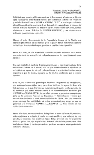 29 
Postulado: ARAMIS MACHADO ORTIZ 
Radicado: 110016000253200782790 
Habilitado este espacio, el Representante de la Procuraduría afirmó, que si bien se debe reconocer la imposibilidad material para determinar víctimas del actuar del postulado desmovilizado ARAMIS MACHADO ORTIZ, sí resulta procesalmente admisible considerar la ocurrencia de un daño colectivo causado con la omisión de sanción en la que incurrieron las directivas de la Cárcel Nacional de Cúcuta, cuando advirtieron el actuar delictivo de ARAMIS MACHADO y no implementaron políticas o mecanismos de corrección. 
Elaboró el señor Representante de la Procuraduría General de la Nación una adecuada presentación de los motivos que a su juicio, debían habilitar el escenario del incidente de reparación integral, para buscar medidas de no repetición. 
Frente a lo dicho, la Sala de Decisión consideró razonable adentrarse en el debate que un incidente de reparación integral podía generar, en las conocidas condiciones del caso. 
Una vez instalado el incidente de reparación integral, el nuevo representante de la Procuraduría General de la Nación, hizo ver que no era necesaria la instalación de un incidente de reparación integral, en la medida que la acreditación de daños resulta imposible y por lo mismo, carecería de la práctica probatoria que el mismo demanda. 
Hizo ver, que lo único que quedaría por desarrollar son garantías de no repetición, que no necesariamente deben hacer parte de un incidente de reparación. Insta a la Sala para que sea la que determine de manera incidente cuales son las garantías de no repetición que deben proveerse frente a los comportamientos realizados por ARAMIS MACHADO ORTIZ, sin que obste para que se presenten conceptos por parte de la Comisión Nacional de Reparación y Reconciliación. Termina por solicitar sea escuchado el señor Director General del INPEC, para que establezca como autoridad las posibilidades de evitar comportamientos como los que se generaron y la promesa de ARAMIS MACHADO ORTIZ, de no incurrir en esas conductas en lo sucesivo. 
Frente a lo dicho, se concedió el uso de la palabra al señor defensor del postulado, quien resaltó que a su juicio sí resulta necesario establecer una audiencia de este carácter, no solamente para establecer efectos de tipo procesal, sino por el contexto histórico que se vive, que según indicó, permitirá a las futuras generaciones saber que hubo un alto en el camino para quienes quisieran acogerse a un arrepentimiento voluntario y honesto. 
 