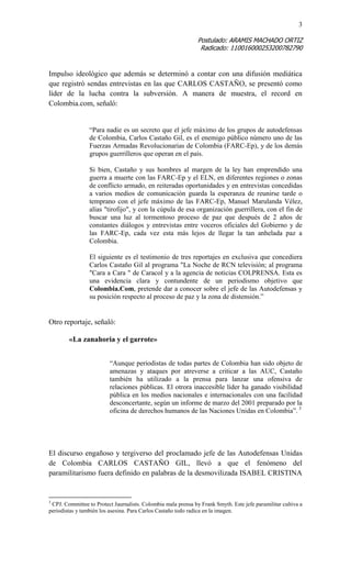 3 
Postulado: ARAMIS MACHADO ORTIZ 
Radicado: 110016000253200782790 
Impulso ideológico que además se determinó a contar con una difusión mediática que registró sendas entrevistas en las que CARLOS CASTAÑO, se presentó como líder de la lucha contra la subversión. A manera de muestra, el record en Colombia.com, señaló: 
“Para nadie es un secreto que el jefe máximo de los grupos de autodefensas de Colombia, Carlos Castaño Gil, es el enemigo público número uno de las Fuerzas Armadas Revolucionarias de Colombia (FARC-Ep), y de los demás grupos guerrilleros que operan en el país. 
Si bien, Castaño y sus hombres al margen de la ley han emprendido una guerra a muerte con las FARC-Ep y el ELN, en diferentes regiones o zonas de conflicto armado, en reiteradas oportunidades y en entrevistas concedidas a varios medios de comunicación guarda la esperanza de reunirse tarde o temprano con el jefe máximo de las FARC-Ep, Manuel Marulanda Vélez, alías "tirofijo", y con la cúpula de esa organización guerrillera, con el fin de buscar una luz al tormentoso proceso de paz que después de 2 años de constantes diálogos y entrevistas entre voceros oficiales del Gobierno y de las FARC-Ep, cada vez esta más lejos de llegar la tan anhelada paz a Colombia. 
El siguiente es el testimonio de tres reportajes en exclusiva que concediera Carlos Castaño Gil al programa "La Noche de RCN televisión; al programa "Cara a Cara " de Caracol y a la agencia de noticias COLPRENSA. Esta es una evidencia clara y contundente de un periodismo objetivo que Colombia.Com, pretende dar a conocer sobre el jefe de las Autodefensas y su posición respecto al proceso de paz y la zona de distensión.” 
Otro reportaje, señaló: 
«La zanahoria y el garrote» 
“Aunque periodistas de todas partes de Colombia han sido objeto de amenazas y ataques por atreverse a criticar a las AUC, Castaño también ha utilizado a la prensa para lanzar una ofensiva de relaciones públicas. El otrora inaccesible líder ha ganado visibilidad pública en los medios nacionales e internacionales con una facilidad desconcertante, según un informe de marzo del 2001 preparado por la oficina de derechos humanos de las Naciones Unidas en Colombia”. 3 
El discurso engañoso y tergiverso del proclamado jefe de las Autodefensas Unidas de Colombia CARLOS CASTAÑO GIL, llevó a que el fenómeno del paramilitarismo fuera definido en palabras de la desmovilizada ISABEL CRISTINA 
3 CPJ. Committee to Protect Jaurnalists. Colombia mala prensa by Frank Smyth. Este jefe paramilitar cultiva a periodistas y también los asesina. Para Carlos Castaño todo radica en la imagen.  