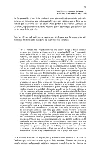 30 
Postulado: ARAMIS MACHADO ORTIZ 
Radicado: 110016000253200782790 
Le fue concedido el uso de la palabra al señor desmovilizado postulado, quien dio lectura a un documento que traía preparado en el que ofrece perdón a Dios y a su familia por la zozobra que les causó. Pidió perdón a las Fuerzas Armadas de Colombia, especialmente al Ejército Nacional por el desprestigio que les causó con las acciones delincuenciales. 
Para los efectos del incidente de reparación, se dispone que la intervención del postulado desmovilizado haga parte del cuerpo de esta sentencia: 
“De la manera mas respetuosamente me quiero dirigir a todas aquellas personas que mi actuar y mi pertenencia al grupo ilegal al frente Fronteras del bloque Catatumbo de las AUC, en primer lugar quiero pedir perdón al Todo Poderoso, a mi esposa, a mi hijo y a mis padres a mis hermanos y todos mis familiares por el daño zozobra que les cause por mi acción delincuencial, quiero pedir perdón a la sociedad especialmente al INPEC, a los ciudadanos de Cúcuta, por haber contribuido con el miedo y la incertidumbre que rodearon su vida y sus familias, mientras operé en esa organización al margen de la ley al cual yo pertenecí, quiero pedir perdón a las fuerzas armadas de Colombia, especialmente al Ejercito Nacional de Colombia por el desprestigio que les cause con mis acciones delincuenciales, quiero pedir perdón al pueblo colombiano porque mis actuaciones a favor de la organización ilegal armada causaron desconfianza y rechazo a las instituciones estatales, hoy quiero manifestar públicamente mi arrepentimiento por todas y cada una de mis actuaciones y quiero dejar sentado mi compromiso de no repetir ningún acto de delincuencia, ningún acto que pueda lastimar a mi prójimo, auque no lo conozca, quiero cumplir con la sentencia que se imponga con el fin de reparar en algo mi daño a la sociedad colombiana y poder un día levantar mi frente y vivir de una manera digna y que pueda ser útil para esta sociedad Colombiana y las futuras generaciones de Colombia o colombianos quiero decirles que deben aprender de este proceso histórico para que comprendan que el crimen no paga, que son más el sufrimientos y las penurias que se tienen y que se causan a otros, que la recompensa que se pueda recibir, si bien es cierto, no tengo víctimas directas, sé que mi actuar conllevó a que muchas familias nortesantandereanas y sus alrededores sufrieran, por eso nuevamente, quiero pedir perdón ante todo el mundo y ante toda la sociedad, primero que todo a mi Dios quiero también dejar claro que jamás y nunca volveré a delinquir porque afortunadamente estos 15 años prácticamente que llevo físicos, recapacite reflexione, soy un hombre que quiero que me den una oportunidad para reunirme con mis hijos que me están esperando con los brazos abiertos y mi esposa. Primero que todo muchas gracias, le pido perdón también a la H, Magistrada que nunca jamás, hago mi juramento aquí como hombre que soy ante los ojos de mi Dios, que no volveré a delinquir nunca jamás y al Dr. Carvajalino se lo prometo, ante los ojos de Dios porque el único que escudriña el corazón y los sentimientos es Dios más no el ser humano pero en este momento de corazón estoy arrepentido por todo lo que yo hice, amen.” 
La Comisión Nacional de Reparación y Reconciliación informó a la Sala de Decisión, que efectivamente tuvo lugar un daño colectivo, debido a los cambios y transformaciones del contexto social con ocasión a la modificación de referente de  
