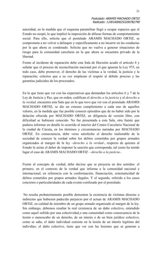 31 
Postulado: ARAMIS MACHADO ORTIZ 
Radicado: 110016000253200782790 
autoridad, en la medida que el esquema paramilitar llegó a ocupar espacios que el Estado no ocupó, lo que implicó la imposición de difusas formas de comportamiento social. Para ello, solicita que el postulado ARAMIS MACHADO ORTIZ, se comprometa a no volver a delinquir y específicamente a no incurrir en las conductas por la que ahora es condenado. Solicita que no vuelva a generar situaciones de riesgo para la comunidad carcelaria en la que ahora se encuentra privado de la libertad. 
Frente al incidente de reparación debe esta Sala de Decisión acudir el artículo 4 y señalar que el proceso de reconciliación nacional por el que apuesta la Ley 975, en todo caso, debe promover, el derecho de las víctimas a la verdad, la justicia y la reparación; criterios que a su vez emplazan el respeto al debido proceso y las garantías judiciales de los procesados. 
En lo que tiene que ver con las expectativas que demandan los artículos 6 y 7 de la Ley de Justicia y Paz, que en orden, codifican el derecho a la justicia y el derecho a la verdad, encuentra esta Sala que en lo que tuvo que ver con el postulado ARAMIS MACHADO ORTIZ, se dio un extenso cumplimiento a cada uno de aquellos valores, en la medida que fue posible conocer episodios que de no haber sido por la delación ofrecida por MACHADO ORTIZ, en diligencia de versión libre, con dificultad se hubiesen conocido. No fue presentada a esta Sala, otra fuente que pudiera informar en detalle lo ocurrido al interior del Centro Carcelario Nacional de la ciudad de Cúcuta, en los términos y circunstancias narradas por MACHADO ORTIZ. En consecuencia, debe verse satisfecho el derecho inalienable de la sociedad de conocer la verdad sobre los delitos cometidos por grupos armados organizados al margen de la ley –derecho a la verdad-, respecto de quienes al Estado le asiste el deber de imponer la sanción que corresponda, tal como ha tenido lugar el caso de ARAMIS MACHADO ORTIZ – derecho a la justicia-. 
Frente al concepto de verdad, debe decirse que se proyecta en dos sentidos: el primero, en el contexto de la verdad que informa a la comunidad nacional e internacional, en referencia con la conformación, financiación, sistematicidad de delitos cometidos por grupos armados ilegales. Y el segundo, referido a los casos concretos o particularidades de cada evento confesado por el postulado. 
No resulta probatoriamente posible demostrar la existencia de víctimas directas o indirectas que hubiesen padecido perjuicio por el actuar de ARAMIS MACHADO ORTIZ, en calidad de miembro de un grupo armado organizado al margen de la ley. Sin embargo, debemos resaltar la real existencia de un daño colectivo, entendido como aquel sufrido por una colectividad o una comunidad como consecuencia de la lesión o menoscabo de un derecho, de un interés o de un bien jurídico colectivo; como se sabe, el daño individual consiste en la lesión de un interés legítimo del individuo; el daño colectivo, tiene que ver con las lesiones que se generan a  