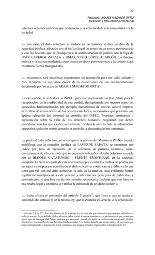 32 
Postulado: ARAMIS MACHADO ORTIZ 
Radicado: 110016000253200782790 
intereses o bienes jurídicos que pertenecen a la colectividad, a la comunidad o a la sociedad. 
En este caso, el daño colectivo se traduce en las lesiones al bien jurídico de la seguridad pública, afectado con el tráfico ilegal de armas en un centro penitenciario y con las lesiones que se produjeron a la administración de justicia con la fuga de IVÁN LAVERDE ZAPATA y OMAR YESID LÓPEZ ALARCÓN. La función pública y la institucionalidad, como bienes jurídicos pertenecientes a la colectividad, resultaron fueron transgredidos. 
Lo procedente, será establecer mecanismos de reparación para ese daño colectivo para recuperar la confianza cívica de la colectividad en esa institucionalidad, deteriorada por los actos de ARAMIS MACHADO ORTIZ. 
En ese sentido, se exhortará al INPEC, para que implemente un plan piloto para la recuperación de la credibilidad de esa entidad, deslegitimada por sucesos como los conocidos. Implementando, por ejemplo, mecanismos de estricto control respecto del tráfico de armas dentro de los centros carcelarios, mecanismos que permitan una óptima selección del personal de custodia del INPEC. Propiciar seminarios o capacitación sobre la valía de los derechos humanos, programas que deben conciliarse con los que existen actualmente, rindiendo ante la Sala la información respectiva, cada tres meses contados a partir de la ejecutoria de esta sentencia. 
En punto al daño colectivo, no se comparte la postura del Ministerio Público cuando manifiesta que la situación jurídica de LAVERDE ZAPATA, se encuentra sub judice por falta de ejecutoria de la sentencia de primera instancia; como consecuencia de ello, entiende que se encuentra sub judice el daño colectivo causado por el BLOQUE CATATUMBO - FRENTE FRONTERAS, en la sociedad cucuteña. La Sala se aparta de esta apreciación, por cuanto los medios de prueba que en aquel y este proceso acreditaron el daño colectivo, conservan su crédito en lo que tiene que ver con ese daño colectivo. A más de lo anterior, esas evidencia fueron legalmente incorporadas a este proceso y sufrieron los principios de publicidad y contradicción lo que hoy en día nos permite reconocer y declarar que con base en esa prueba legal y oportuna se verifica la existencia de un daño colectivo. 
Lo dicho afirma el contenido del artículo 5 citado27, que lleva a que se acuda al contenido del artículo 8 de la misma ley, que al enunciar el derecho a la reparación, 
27 Artículo 5 Ley 975. Para los efectos de la presente ley se entiende por víctima la persona que individual o colectivamente haya sufrido daños directos tales como lesiones transitorias o permanentes que ocasiones algún tipo de discapacidad física, psíquica y/o sensorial (visual y/o auditiva, sufrimiento emocional, pérdida financiera o menoscabo de sus derechos fundamentales. Los daños deberán ser consecuencia de acciones que hayan transgredido la legislación penal, realizadas por grupos armados organizados al margen de la ley.  