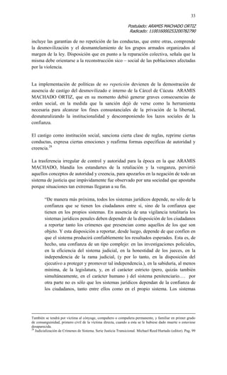 33 
Postulado: ARAMIS MACHADO ORTIZ 
Radicado: 110016000253200782790 
incluye las garantías de no repetición de las conductas, que entre otras, comprende la desmovilización y el desmantelamiento de los grupos armados organizados al margen de la ley. Disposición que en punto a la reparación colectiva, señala que la misma debe orientarse a la reconstrucción sico – social de las poblaciones afectadas por la violencia. 
La implementación de políticas de no repetición devienen de la demostración de ausencia de castigo del desmovilizado e interno de la Cárcel de Cúcuta ARAMIS MACHADO ORTIZ, que en su momento debió generar graves consecuencias de orden social, en la medida que la sanción dejó de verse como la herramienta necesaria para alcanzar los fines consustanciales de la privación de la libertad, desnaturalizando la institucionalidad y descomponiendo los lazos sociales de la confianza. 
El castigo como institución social, sanciona cierta clase de reglas, reprime ciertas conductas, expresa ciertas emociones y reafirma formas específicas de autoridad y creencia.28 
La trasferencia irregular de control y autoridad para la época en la que ARAMIS MACHADO, blandía los estandartes de la retaliación y la venganza, pervirtió aquellos conceptos de autoridad y creencia, para apozarlos en la negación de todo un sistema de justicia que impávidamente fue observado por una sociedad que apostaba porque situaciones tan extremas llegaran a su fin. 
“De manera más próxima, todos los sistemas jurídicos depende, no sólo de la confianza que se tienen los ciudadanos entre sí, sino de la confianza que tienen en los propios sistemas. En ausencia de una vigilancia totalitaria los sistemas jurídicos penales deben depender de la disposición de los ciudadanos a reportar tanto los crímenes que presencian como aquellos de los que son objeto. Y esta disposición a reportar, desde luego, depende de que confíen en que el sistema producirá confiablemente los resultados esperados. Esta es, de hecho, una confianza de un tipo complejo: en las investigaciones policiales, en la eficiencia del sistema judicial, en la honestidad de los jueces, en la independencia de la rama judicial, (y por lo tanto, en la disposición del ejecutivo a proteger y promover tal independencia.), en la sabiduría, al menos mínima, de la legislatura, y, en el carácter estricto (pero, quizás también simultáneamente, en el carácter humano ) del sistema penitenciario.… por otra parte no es sólo que los sistemas jurídicos dependan de la confianza de los ciudadanos, tanto entre ellos como en el propio sistema. Los sistemas 
También se tendrá por víctima al cónyuge, compañero o compañera permanente, y familiar en primer grado de consanguinidad, primero civil de la víctima directa, cuando a esta se le hubiese dado muerte o estuviese desaparecida. 
28 Judicialización de Crímenes de Sistema. Serie Justicia Transicional. Michael Reed Hurtado (editor). Pag. 99  