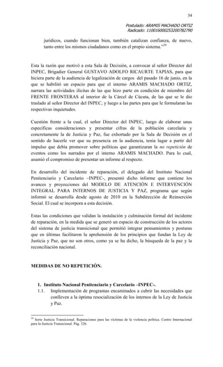 34 
Postulado: ARAMIS MACHADO ORTIZ 
Radicado: 110016000253200782790 
jurídicos, cuando funcionan bien, también catalizan confianza, de nuevo, tanto entre los mismos ciudadanos como en el propio sistema.”29 
Esta la razón que motivó a esta Sala de Decisión, a convocar al señor Director del INPEC, Brigadier General GUSTAVO ADOLFO RICAURTE TAPIAS, para que hiciera parte de la audiencia de legalización de cargos del pasado 16 de junio, en la que se habilitó un espacio para que el interno ARAMIS MACHADO ORTIZ, narrara las actividades ilícitas de las que hizo parte en condición de miembro del FRENTE FRONTERAS al interior de la Cárcel de Cúcuta, de las que se le dio traslado al señor Director del INPEC, y luego a las partes para que le formularan las respectivas inquietudes. 
Cuestión frente a la cual, el señor Director del INPEC, luego de elaborar unas específicas consideraciones y presentar cifras de la población carcelaria y concretamente la de Justicia y Paz, fue exhortado por la Sala de Decisión en el sentido de hacerle ver que su presencia en la audiencia, tenía lugar a partir del impulso que debía promover sobre políticas que garantizaran la no repetición de eventos como los narrados por el interno ARAMIS MACHADO. Para lo cual, asumió el compromiso de presentar un informe al respecto. 
En desarrollo del incidente de reparación, el delegado del Instituto Nacional Penitenciario y Carcelario –INPEC-, presentó dicho informe que contiene los avances y proyecciones del MODELO DE ATENCIÓN E INTERVENCIÓN INTEGRAL PARA INTERNOS DE JUSTICIA Y PAZ, programa que según informó se desarrolla desde agosto de 2010 en la Subdirección de Reinserción Social. El cual se incorpora a esta decisión. 
Estas las condiciones que validan la instalación y culminación formal del incidente de reparación, en la medida que se generó un espacio de construcción de los actores del sistema de justicia transicional que permitió integrar pensamientos y posturas que en últimas facilitaron la aprehensión de los principios que fundan la Ley de Justicia y Paz, que no son otros, como ya se ha dicho, la búsqueda de la paz y la reconciliación nacional. 
MEDIDAS DE NO REPETICIÓN. 
1. Instituto Nacional Penitenciario y Carcelario –INPEC-. 
1.1. Implementación de programas encaminados a cubrir las necesidades que conlleven a la óptima resocialización de los internos de la Ley de Justicia y Paz. 
29 Serie Justicia Transicional. Reparaciones para las víctimas de la violencia política. Centro Internacional para la Justicia Transicional. Pág. 326.  