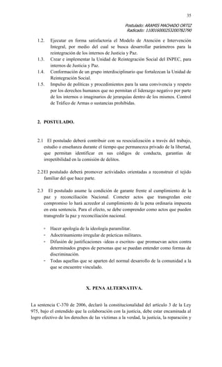 35 
Postulado: ARAMIS MACHADO ORTIZ 
Radicado: 110016000253200782790 
1.2. Ejecutar en forma satisfactoria el Modelo de Atención e Intervención Integral, por medio del cual se busca desarrollar parámetros para la reintegración de los internos de Justicia y Paz. 
1.3. Crear e implementar la Unidad de Reintegración Social del INPEC, para internos de Justicia y Paz. 
1.4. Conformación de un grupo interdisciplinario que fortalezcan la Unidad de Reintegración Social. 
1.5. Impulso de políticas y procedimientos para la sana convivencia y respeto por los derechos humanos que no permitan el liderazgo negativo por parte de los internos o imaginarios de jerarquías dentro de los mismos. Control de Tráfico de Armas o sustancias prohibidas. 
2. POSTULADO. 
2.1 El postulado deberá contribuir con su resocialización a través del trabajo, estudio o enseñanza durante el tiempo que permanezca privado de la libertad, que permitan identificar en sus códigos de conducta, garantías de irrepetibilidad en la comisión de delitos. 
2.2 El postulado deberá promover actividades orientadas a reconstruir el tejido familiar del que hace parte. 
2.3 El postulado asume la condición de garante frente al cumplimiento de la paz y reconciliación Nacional. Cometer actos que transgredan este compromiso lo hará acreedor al cumplimiento de la pena ordinaria impuesta en esta sentencia. Para el efecto, se debe comprender como actos que pueden transgredir la paz y reconciliación nacional. 
- Hacer apología de la ideología paramilitar. 
- Adoctrinamiento irregular de prácticas militares. 
- Difusión de justificaciones -ideas o escritos- que promuevan actos contra determinados grupos de personas que se puedan entender como formas de discriminación. 
- Todas aquellas que se aparten del normal desarrollo de la comunidad a la que se encuentre vinculado. 
X. PENA ALTERNATIVA. 
La sentencia C-370 de 2006, declaró la constitucionalidad del artículo 3 de la Ley 975, bajo el entendido que la colaboración con la justicia, debe estar encaminada al logro efectivo de los derechos de las víctimas a la verdad, la justicia, la reparación y  