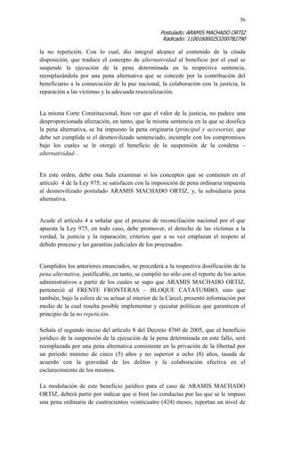 36 
Postulado: ARAMIS MACHADO ORTIZ 
Radicado: 110016000253200782790 
la no repetición. Con lo cual, dio integral alcance al contenido de la citada disposición, que traduce el concepto de alternatividad al beneficio por el cual se suspende la ejecución de la pena determinada en la respectiva sentencia, reemplazándola por una pena alternativa que se concede por la contribución del beneficiario a la consecución de la paz nacional, la colaboración con la justicia, la reparación a las víctimas y la adecuada resocialización. 
La misma Corte Constitucional, hizo ver que el valor de la justicia, no padece una desproporcionada afectación, en tanto, que la misma sentencia en la que se dosifica la pena alternativa, se ha impuesto la pena originaria (principal y accesoria), que debe ser cumplida si el desmovilizado sentenciado, incumple con los compromisos bajo los cuales se le otorgó el beneficio de la suspensión de la condena – alternatividad- . 
En este orden, debe esta Sala examinar si los conceptos que se contienen en el artículo 4 de la Ley 975, se satisfacen con la imposición de pena ordinaria impuesta al desmovilizado postulado ARAMIS MACHADO ORTIZ, y, la subsidiaria pena alternativa. 
Acude el artículo 4 a señalar que el proceso de reconciliación nacional por el que apuesta la Ley 975, en todo caso, debe promover, el derecho de las víctimas a la verdad, la justicia y la reparación; criterios que a su vez emplazan el respeto al debido proceso y las garantías judiciales de los procesados. 
Cumplidos los anteriores enunciados, se procederá a la respectiva dosificación de la pena alternativa, justificable, en tanto, se cumplió no sólo con el reporte de los actos administrativos a partir de los cuales se supo que ARAMIS MACHADO ORTIZ, perteneció al FRENTE FRONTERAS – BLOQUE CATATUMBO, sino que también, bajo la esfera de su actuar al interior de la Cárcel, presentó información por medio de la cual resulta posible implementar y ejecutar políticas que garanticen el principio de la no repetición. 
Señala el segundo inciso del artículo 8 del Decreto 4760 de 2005, que el beneficio jurídico de la suspensión de la ejecución de la pena determinada en este fallo, será reemplazada por una pena alternativa consistente en la privación de la libertad por un periodo mínimo de cinco (5) años y no superior a ocho (8) años, tasada de acuerdo con la gravedad de los delitos y la colaboración efectiva en el esclarecimiento de los mismos. 
La modulación de este beneficio jurídico para el caso de ARAMIS MACHADO ORTIZ, deberá partir por indicar que si bien las conductas por las que se le impuso una pena ordinaria de cuatrocientos veinticuatro (424) meses, reportan un nivel de  