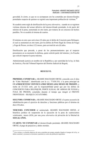 37 
Postulado: ARAMIS MACHADO ORTIZ 
Radicado: 110016000253200782790 
gravedad, lo cierto, es que no se acompasan con las cometidas por desmovilizados postulados respecto de quienes se registró una importante población de víctimas.30 
Se acudirá como regla de dosificación de la pena alternativa, cuando no se registren víctimas directas del actuar delictivo del desmovilizado postulado, la de partir del mínimo de la pena, aumentada en otro tanto, por tratarse de un concurso de hechos punibles. No se acudirá al sistema de cuartos. 
El mínimo en este caso será cinco (5) años por el delito de Concierto para Delinquir, el cual se aumentará en otro tanto, por los delitos de Porte Ilegal de Armas de Fuego y Fuga de Presos, en doce (12) meses, para un total de seis (6) años. 
Dosificación que procede, a pesar de los pronunciamientos que al respecto presentaron en su momento la defensa, quien solicitó partir del mínimo y la Fiscalía que solicitó imponer la pena máxima. 
Administrando justicia en nombre de la República y por autoridad de la ley, la Sala de Justicia y Paz del Tribunal Superior del Distrito Judicial de Bogotá, 
RESUELVE. 
PRIMERO. CONDENAR a ARAMIS MACHADO ORTIZ, conocido con el alias de “Cabo Machado”, identificado con la c.c. 77.030.318, a la pena principal de CUATROCIENTOS VEINTICUATRO MESES (424) MESES DE PRISIÓN, y multa de 23.1222 smlv, por la responsabilidad penal que por los delitos de CONCIERTO PARA DELINQUIR, PORTE ILEGAL DE ARMAS DE FUEGO y FUGA DE PRESOS, cometidos durante el tiempo que integró el FRENTE FRONTERAS – BLOQUE CATATUMBO. 
SEGUNDO. CONDENAR a ARAMIS MACHADO ORTIZ a la pena accesoria de inhabilitación para el ejercicio de derechos y funciones públicas por el término de diez (10) años. 
TERCERO. CONCEDER al sentenciado ARAMIS MACHADO ORTIZ, el beneficio jurídico de suspensión de la ejecución de la pena de cuatrocientos veinticuatro meses (424), por una pena alternativa de privación de la libertad de SEIS (6) AÑOS. 
CUARTO. NO CONDENAR al desmovilizado postulado ARAMIS MACHADO ORTIZ, al pago de perjuicios y daños morales. 
30 Una víctima y su familia objetivos de actos cometidos por grupos armados ilegales al margen de la ley, se deben constituir y reconocer en términos cuantitativos como una población importante.  