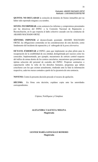 38 
Postulado: ARAMIS MACHADO ORTIZ 
Radicado: 110016000253200782790 
QUINTO. NO DECLARAR la extinción de dominio de bienes inmuebles por no haber sido reportado ninguno a su nombre. 
SEXTO. INCORPORAR a esta sentencia los informes y compromisos presentados por las directivas del INPEC y la Comisión Nacional de Reparación y Reconciliación, en lo que respecta al daño colectivo causado con las conductas de ARAMIS MACHADO ORTIZ. 
SÉPTIMO. IMPONER al desmovilizado postulado ARAMIS MACHADO ORTIZ, las obligaciones contenidas en las consideraciones de esta decisión, como fundamento del incidente de reparación y el subrogado de la pena alternativa. 
OCTAVO. EXHORTAR al INPEC, para que implemente un plan piloto para la recuperación de la credibilidad de esa entidad, deslegitimada por sucesos como los conocidos. Implementando, por ejemplo, mecanismos de estricto control respecto del tráfico de armas dentro de los centros carcelarios, mecanismos que permitan una óptima selección del personal de custodia del INPEC. Propiciar seminarios o capacitación sobre la valía de los derechos humanos, programas que deben conciliarse con los que existen actualmente, rindiendo ante la Sala la información respectiva, cada tres meses contados a partir de la ejecutoria de esta sentencia. 
NOVENO. Contra la presente decisión procede el recurso de apelación. 
DÉCIMO. En firme esta decisión, expídase copia ante las autoridades correspondientes. 
Cópiese, Notifíquese y Cúmplase 
ALEXANDRA VALENCIA MOLINA 
Magistrada 
LESTER MARÍA GONZÁLEZ ROMERO 
Magistrada 
 