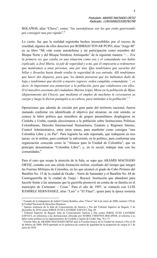 4 
Postulado: ARAMIS MACHADO ORTIZ 
Radicado: 110016000253200782790 
BOLAÑOS, alias “Chave”, como: “las autodefensas son las que están guerreando por conseguir una paz rápida”.4 
Lo cierto, fue que la realidad registraba hechos inconcebibles por el exceso de crueldad, algunos de ellos descritos por RODRIGO TOVAR PUPO, alias “Jorge 40” en su libro “Mi vida como autodefensa y mi participación como miembro del Bloque Norte y del Bloque Nordeste Antioqueño” de la siguiente manera: “… Era la primera vez que estaba en una situación como esa y el comandante nos había explicado, a José María, su jefe de seguridad y a mí, que él empezaría a ordenarnos que matáramos a unas personas, una por una. Que tendríamos que sacarlas del billar y llevarlas hasta donde estaba la seguridad de esa entrada. Allí tendríamos que hacer dos disparos, para que, los demás pensaran que los habíamos dado de baja y tendríamos que decirle a nuestro regreso: orden cumplida, comandante.”; es decir, lo importante era atemorizar a la población, para que colaborara con ellos. O el macabro asesinato del ciudadano Marino López Mena en la población de Bijao (departamento del Chocó), que mediante el empleo de machetes le cercenaron su cuerpo y luego le dieron puntapiés a su cabeza, para intimidar a la población”.5 
Operaciones que además de circular por gran parte del territorio nacional, fueron mutando conforme era identificado el objetivo por alcanzar, en este sentido, se conoce la labor política que miembros de grupos paramilitares desplegaron en Córdoba y Urabá, cuando aleccionaron a la población sobre Instituciones Políticas Colombianas, Derecho Internacional Humanitario, Estatuto y Régimen Interno, Control Administrativo, entre otros temas, para enarbolar como consigna “una Colombia Libre y en Paz”. Para lograrlo ha sido reportado, que trabajaron en tres tareas: en lo militar, para combatir la subversión; en lo político, para conformar una organización conocida como la “Alianza para la Unidad de Colombia”, que en principio denominaron “Colombia Libre”; y, en lo social, trabajar más con las comunidades.6 
Para el caso que ocupa la atención de la Sala, se supo que ARAMIS MACHADO ORTIZ, contaba con una sólida formación militar, resultado del tiempo que integró las Fuerzas Militares de Colombia, en las que alcanzó el grado de Cabo Primero del Batallón No. 15 de la ciudad de Ocaña – Norte de Santander y el Batallón No. 44 de Contraguerrilla de la ciudad de Tunja - Boyacá. Institución que abandonó para hacerle frente a las amenazas que la guerrilla promovió en contra de su familia en el municipio de Curumaní – Cesar.7 Para el año de 1997, se contactó con LUIS RAMÍREZ HERNÁNDEZ, alias “Luis” o “El Flaco”, quien para la época sostenía 
4 Tomado de la indagatoria de Isabel Cristina Bolaños, alias “Chave” del 4 de enero de 2000, sumario 150 de la Unidad Nacional de Derechos Humanos. 
5 Apartes sentencia de la Sala de Conocimiento de Justicia y Paz del Tribunal Superior de Bogotá. 2 de diciembre de 2010 contra JORGE IVÁN LAVERDE ZAPATA. Pag. 69. 
6 Tribunal Superior de Bogotá. Sala de Conocimiento Justicia y Paz contra JORGE IVÁN LAVERDE ZAPATA, en referencia a las declaraciones ofrecidas por ISABEL CRISTINA BOLAÑOS, al referirse a su labor como política en los departamentos de Córdoba y región de Urabá. Pag. 70 y 71. 
7 Versión libre de ARAMIS MACHADO ORTIZ ante la Fiscalía Octava de la Unidad de Justicia y Paz el 26 de febrero de 2008. DVD aportado en la audiencia de control de legalidad de la aceptación de cargos el 1 de junio de 2010.  