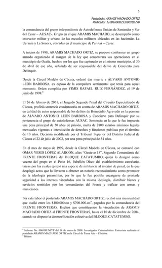 5 
Postulado: ARAMIS MACHADO ORTIZ 
Radicado: 110016000253200782790 
la comandancia del grupo independiente de Autodefensas Unidas de Santander y Sur del Cesar – AUSAC-. Grupo en el que ARAMIS MACHADO, se desempeñó como instructor militar y urbano de las escuelas militares ubicadas en las haciendas La Ucrania y La Sonora, ubicadas en el municipio de Pailitas – Cesar. 
A inicios de 1998, ARAMIS MACHADO ORTIZ, se propuso conformar un grupo armado organizado al margen de la ley que concentrara sus operaciones en el municipio de Ocaña, hechos por los que fue capturado en el mismo municipio, el 30 de abril de ese año, señalado de ser responsable del delito de Concierto para Delinquir. 
Desde la Cárcel Modelo de Cúcuta, ordenó dar muerte a ÁLVARO ANTONIO LEÓN BARBOSA, ex esposo de la compañera sentimental que tenía para aquel momento. Orden cumplida por YIMIS RAFAEL RUIZ FERNÁNDEZ, el 19 de junio de 1998.8 
El 26 de febrero de 2001, el Juzgado Segundo Penal del Circuito Especializado de Cúcuta, profirió sentencia condenatoria en contra de ARAMIS MACHADO ORTIZ, en calidad de autor responsable de los delitos de Homicidio Agravado en la persona de ÁLVARO ANTONIO LEÓN BARBOSA y Concierto para Delinquir por su pertenencia el grupo de autodefensas AUSAC. Sentencia en la que le fue impuesta una pena principal de 50 años de prisión, multa de 2800 salarios mínimos legales mensuales vigentes e interdicción de derechos y funciones públicas por el término de 10 años. Decisión modificada por el Tribunal Superior del Distrito Judicial de Cúcuta el 22 de julio de 2002, por una pena principal de 34 años. 
En el mes de mayo de 1999, desde la Cárcel Modelo de Cúcuta, se contactó con OMAR YESID LÓPEZ ALARCÓN, alias “Gustavo 18”, Segundo Comandante del FRENTE FRONTERAS del BLOQUE CATATUMBO, quien lo designó como vocero del grupo en el Patio 16, Pabellón Disco del establecimiento carcelario, tareas por las cuales ejerció una especie de militancia al interior de penal, en la que desplegó actos que lo llevaron a obtener un notorio reconocimiento como promotor de la ideología paramilitar, por lo que le fue posible encargarse de prestarle seguridad a los internos vinculados con la misma ideología, distribuir bienes y servicios remitidos por los comandantes del Frente y traficar con armas y municiones. 
Por esta labor el postulado ARAMIS MACHADO ORTIZ, recibió una mensualidad que osciló entre los $400.000.oo y $700.000.oo9, pagados por la comandancia del FRENTE FRONTERAS. Hechos que constituyeron la vinculación de ARAMIS MACHADO ORTIZ al FRENTE FRONTERAS, hasta el 10 de diciembre de 2004, cuando se dispuso la desmovilización colectiva del BLOQUE CATATUMBO. 
8 Informe No. 006/08UNJYP del 16 de enero de 2008. Investigador Criminalístico. Entrevista realizada al postulado ARAMIS MACHADO ORTIZ en la Cárcel de Tierra Alta – Córdoba. 
9 Ibídem  