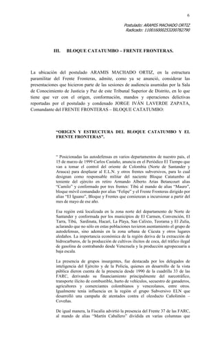 6 
Postulado: ARAMIS MACHADO ORTIZ 
Radicado: 110016000253200782790 
III. BLOQUE CATATUMBO – FRENTE FRONTERAS. 
La ubicación del postulado ARAMIS MACHADO ORTIZ, en la estructura paramilitar del Frente Fronteras, admite, como ya se anunció, considerar las presentaciones que hicieron parte de las sesiones de audiencia asumidas por la Sala de Conocimiento de Justicia y Paz de este Tribunal Superior de Distrito, en lo que tiene que ver con el origen, conformación, mandos y operaciones delictivas reportadas por el postulado y condenado JORGE IVÁN LAVERDE ZAPATA, Comandante del FRENTE FRONTERAS – BLOQUE CATATUMBO: 
“ORIGEN Y ESTRUCTURA DEL BLOQUE CATATUMBO Y EL FRENTE FRONTERAS”. 
“ Posicionadas las autodefensas en varios departamentos de nuestro país, el 15 de marzo de 1999 Carlos Castaño, anuncia en el Periódico El Tiempo que van a tomar el control del oriente de Colombia (Norte de Santander y Arauca) para desplazar al E.L.N. y otros frentes subversivos, para lo cual designan como responsable militar del naciente Bloque Catatumbo al teniente del ejército en retiro Armando Alberto Arias Betancourt alias “Camilo” y conformado por tres frentes: Tibú al mando de alias “Mauro”, bloque móvil comandado por alias “Felipe” y el Frente Fronteras dirigido por alias “El Iguano”, Bloque y Frentes que comienzan a incursionar a partir del mes de mayo de ese año. 
Esa región está localizada en la zona norte del departamento de Norte de Santander y conformada por los municipios de El Carmen, Convención, El Tarra, Tibú, Sardinata, Hacarí, La Playa, San Calixto, Teorama y El Zulia, aclarando que no sólo en estas poblaciones tuvieron asentamiento el grupo de autodefensas, sino además en la zona urbana de Cúcuta y otros lugares aledaños. La importancia económica de la región deriva de la extracción de hidrocarburos, de la producción de cultivos ilícitos de coca, del tráfico ilegal de gasolina de contrabando desde Venezuela y la producción agropecuaria a baja escala. 
La presencia de grupos insurgentes, fue destacada por los delegados de inteligencia del Ejército y de la Policía, quienes en desarrollo de la vista pública dieron cuenta de la presencia desde 1990 de la cuadrilla 33 de las FARC, derivando su financiamiento principalmente del narcotráfico, transporte ilícito de combustible, hurto de vehículos, secuestro de ganaderos, agricultores y comerciantes colombianos y venezolanos, entre otros. Igualmente tenía influencia en la región el grupo Subversivo ELN que desarrolló una campaña de atentados contra el oleoducto Cañolimón – Coveñas. 
De igual manera, la Fiscalía advirtió la presencia del Frente 37 de las FARC, al mando de alias “Martín Caballero” dividida en varias columnas que  