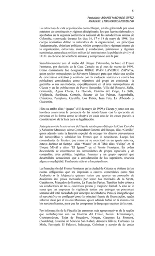 8 
Postulado: ARAMIS MACHADO ORTIZ 
Radicado: 110016000253200782790 
La estructura de esta organización como Bloque, estaba gobernada por unos estatutos de constitución y régimen disciplinario, los que fueron elaborados y aprobados en la segunda conferencia nacional de las autodefensas unidas de Colombia, convocada durante los días 16, 17 y 18 de mayo de 1998. Ese cuerpo normativo define la naturaleza de la organización, los principios fundamentales, objetivos políticos, misión composición y régimen interno de la organización, estructura, mando y conducción, patrimonio y régimen económico, naturaleza político militar del movimiento: la población civil y el D.I.H. en el curso del conflicto armado y compromiso con la paz. 
Simultáneamente con el arribo del Bloque Catatumbo, lo hace el Frente Fronteras, por decisión de la Casa Castaño en el mes de marzo de 1999. Como comandante fue designado JORGE IVÁN LAVERDE ZAPATA, quien recibe instrucciones de Salvatore Mancuso para que inicie una acción de exterminio selectivo y continúe con la violencia sistemática contra los pobladores considerados como miembros del grupo en contienda –la guerrilla- o sus auxiliadores, específicamente en el área metropolitana de Cúcuta y en las poblaciones de Puerto Santander, Villa del Rosario, Zulia, Gramalote, Aguas Claras, La Floresta, Distrito del Riego, La Silla, Vigilancia, Sardinata, Cornejo, Salazar de las Palmas, Ragombalia, Chinácota, Pamplona, Cicutilla, Los Patios, Juan Frio, La Alborada y Guaramita. 
Hizo su arribo alias “Iguano” el 5 de mayo de 1999 a Cúcuta y junto con sus hombres anunciaron la presencia de las autodefensas con la ejecución de personas en la forma como se observa en cada uno de los casos puestos a consideración de la Sala para su legalización. 
Jerárquicamente la estructura del Frente estaba presidida por la Casa Castaño y Salvarore Mancuso; como Comandante General del Bloque, alias “Camilo” quien además tenía la función especial de recoger los dineros provenientes del narcotráfico y subsidiar los Frentes que lo necesitaran. Luego, los comandantes de Frentes, que como ya se mencionó en un aparte anterior, estuvo durante un tiempo alias “Mauro” en el Tibú; alias “Felipe” en el Bloque Móvil y alias “El Iguano” en el Frente Fronteras. En orden descendente se encontraban los comandantes de grupos especiales y de compañías, área política, logística, finanzas y un grupo especial que desarrollaba actuaciones que a consideración de los superiores, revestía alguna complejidad. Finalmente ubican a los patrulleros. 
La financiación del Frente Fronteras en la ciudad de Cúcuta se obtiene de las cuotas obligatorias que les imponían a centros comerciales como San Andresito o la Alejandría quienes tenían que aportar un promedio de doscientos mil pesos mensuales por local; los mercados de la Sexta, Cenabastos, Mercados de Barrios, La Plaza las Ferias. También hubo cobro a los conductores de taxis, colectivos piratas y trasporte formal. A esto se le suma que las empresas de vigilancia tenían que entregar un porcentaje semanal del total recaudado por concepto de celaduría. Pero es innegable que el narcotráfico se configuró como la principal fuente de financiación, según informe dado por el mismo Mancuso, quien además habló de la alianza con los narcotraficantes, para que les compraran la droga que sacaban de la zona. 
Por información de la Fiscalía las empresas más representativas de la región que contribuyeron con las finanzas del Frente, fueron: Termotasajen, Cootranscúcuta, Tejar de Pescadero, Norgas, Gaseosas La Frontera, (Postobón), Estación de Servicio San Rafael, Arrocera Gálvez, Carbones La Mirla, Ferretería El Palustre, Inducarga, Colminas y acopio de de crudo  