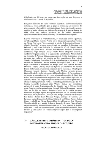 9 
Postulado: ARAMIS MACHADO ORTIZ 
Radicado: 110016000253200782790 
Cañolimón que hicieron sus pagos por intermedio de sus directores o administradores a cambio de seguridad. 
Los gastos mensuales del Frente Fronteras, ascendían a cuatrocientos ochenta millones de pesos, utilizados para el pago de nómina de los miembros del grupo, pagos a colaboradores como autoridades, fuerza pública, etc., y gastos médicos y según cálculos que hicieron, los costos de la guerra durante los cinco años que hicieron presencia en la región, ascendieron aproximadamente a doscientos cuarenta y cinco mil millones de pesos. 
Recibió colaboración el Frente Fronteras, de autoridades civiles y políticas, servidores públicos, Ejército, Policía, así: la Directora Seccional de Fiscalías de Cúcuta, Ana María Flórez, conocida al interior de la organización con el alias de “Batichica”, actualmente condenada por los delitos de Concierto para Delinquir y utilización indebida de información oficial; Magali Yaneth Moreno Vera, alias “Perla”, asistente de la Directora Seccional, actualmente condenada; Jorge Enrique Díaz y Viterbo Galvis Mogollón, director y subdirector respectivamente de la seccional del Departamento Administrativo de Seguridad D.A.S., de Cúcuta, encargados de brindar información sobre personas que pudieran ser objetivo de los paramilitares; José Miguel Narváez, Subdirector General del D.A.S., señalado como el instructor de las escuelas de formación; Efraín Morales, investigador del D.A.S., Víctor Hugo Matamoros, Comandante del Grupo Masa del Ejército Nacional; Mauricio Llorente Chávez, mayor del Ejército y Comandante del Batallón Héroes de Saragurú, actualmente condenado por la masacre de Tibú; Capitán Chamorro, teniente Quintero Carreño, cabo Molina, sargento primero Gordon Hernández, todos integrantes del Batallón Héroes de Saragurú que se encontraba acantonado cerca del casco urbano del municipio de Tibú; José Celis Castro, sargento del ejército perteneciente a operaciones especiales del ejército y tenía a su cargo manejar la información del avión plataforma y ubicación de la guerrilla en Norte de Santander; general Rito Alejo del Rio; teniente Leonardo Rodríguez alias “Andrés Bolívar que inicialmente perteneció al grupo de contraguerrilla del Ejército y en el 2002 se vinculó como financiero de las autodefensas; Coronel William Montesuma y agente Mora de la Sijin de Cúcuta; Teniente Chávez de la Policía Nacional; Intendente Mayorga; agente Rodríguez encargado de las interceptaciones telefónicas de la policía de Cúcuta; Carlos Rangel, concejal del municipio Los Patios; Ramón Eder Mendoza Vargas, concejal de Cúcuta; Luis Fernando Valero Escalante, alcalde de Salazar de las Palmas; Ramiro Suárez Corso, ex alcalde de Cúcuta; Ramón Elías Vergel Lazaro y José Edmundo Mogollón alcalde y ex alcalde de Puerto Santander, Ricardo Elcure Chacón ex parlamentario y actualmente condenado por la Corte Suprema de Justicia; entre otros. Varios de los mencionados ya se encuentran condenados, otros muertos y a los demás las Fiscalía compulsó copias para la investigación respectiva.” 
IV. ANTECEDENTES ADMINISTRATIVOS DE LA DESMOVILIZACIÓN BLOQUE CATATUMBO 
FRENTE FRONTERAS 
 