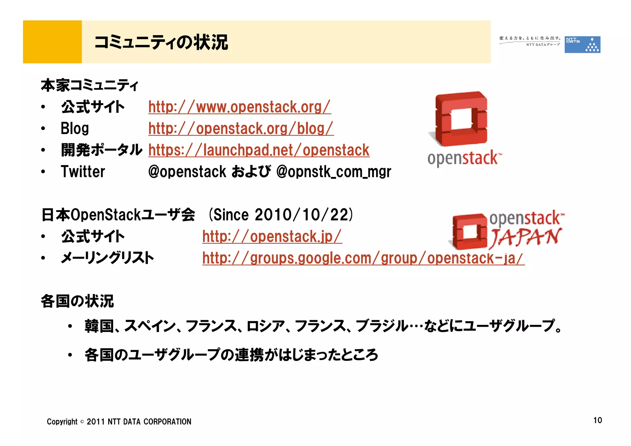 コミュニティの状況

本家コミュニティ
• 公式サイト                  http://www.openstack.org/
• Blog                   http://openstack.org/blog/
• 開発ポータル                 https://launchpad.net/openstack
• Twitter                @openstack および @opnstk_com_mgr

日本OpenStackユーザ会 (Since 2010/10/22)
• 公式サイト         http://openstack.jp/
• メーリングリスト      http://groups.google.com/group/openstack-ja/

各国の状況
     • 韓国、スペイン、フランス、ロシア、フランス、ブラジル…などにユーザグループ。
     • 各国のユーザグループの連携がはじまったところ



Copyright © 2011 NTT DATA CORPORATION                          10
 