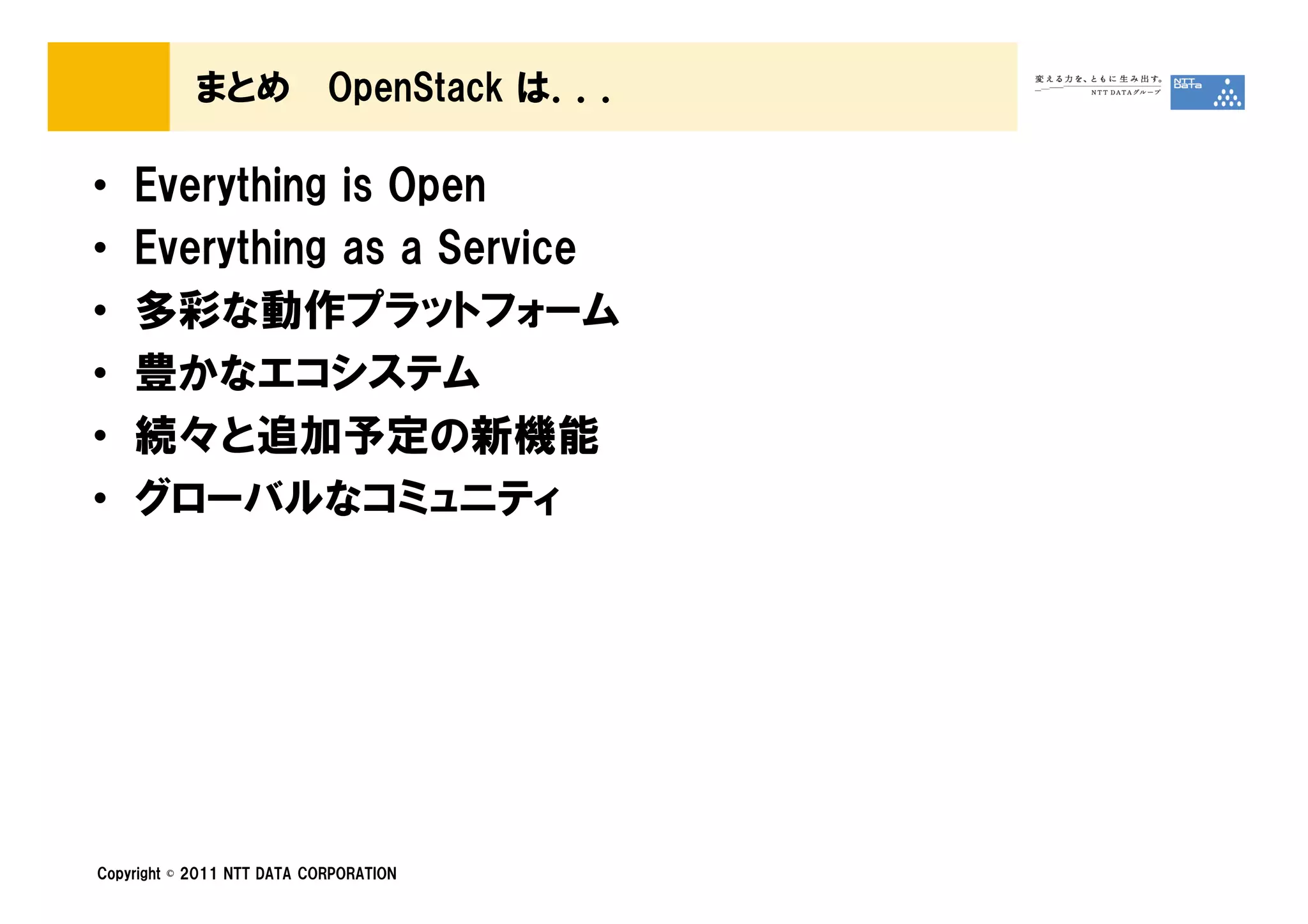 まとめ             OpenStack は．．．

•   Everything is Open
•   Everything as a Service
•   多彩な動作プラットフォーム
•   豊かなエコシステム
•   続々と追加予定の新機能
•   グローバルなコミュニティ




Copyright © 2011 NTT DATA CORPORATION
 