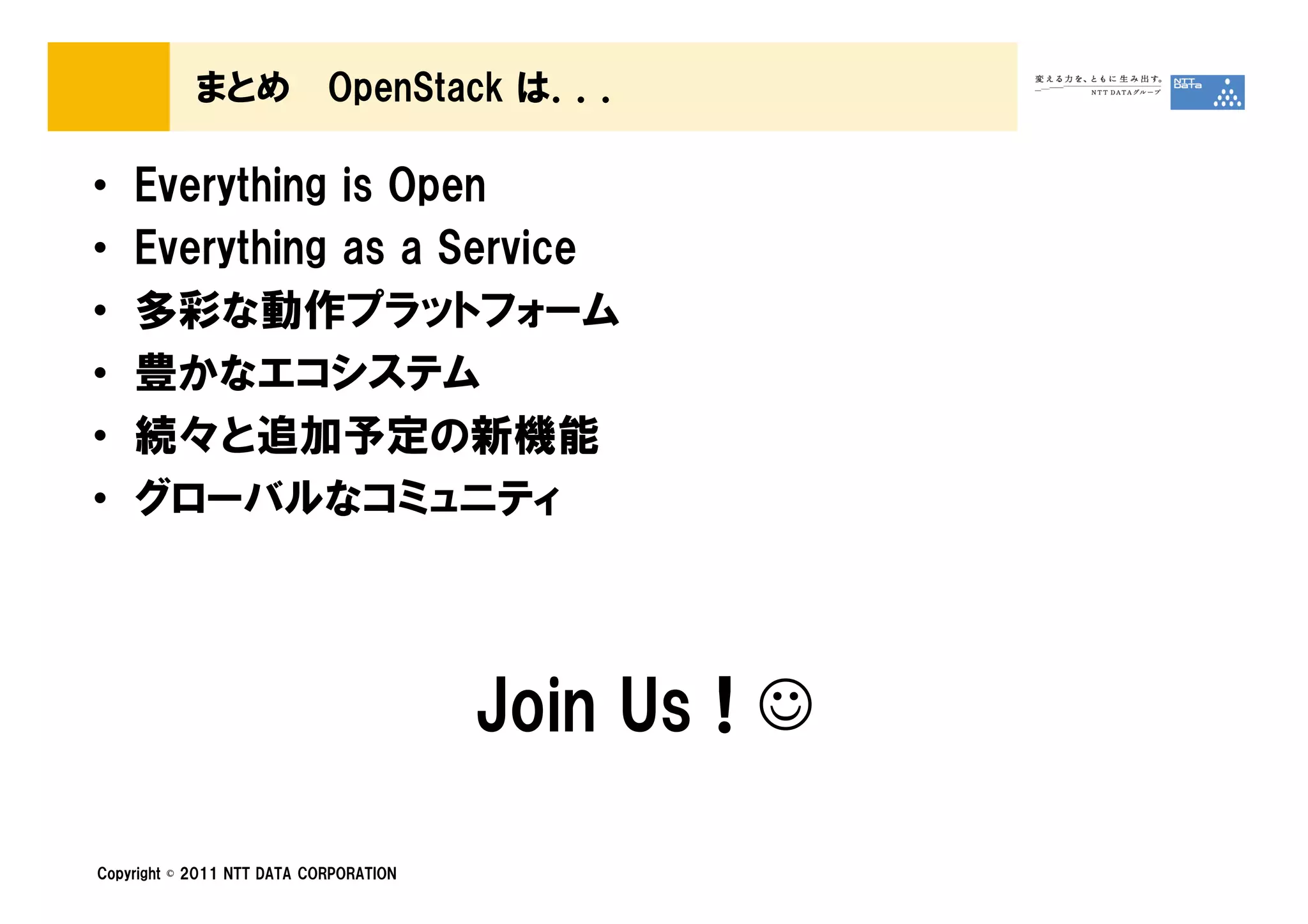 まとめ             OpenStack は．．．

•   Everything is Open
•   Everything as a Service
•   多彩な動作プラットフォーム
•   豊かなエコシステム
•   続々と追加予定の新機能
•   グローバルなコミュニティ



                                        Join Us ! ☺

Copyright © 2011 NTT DATA CORPORATION
 