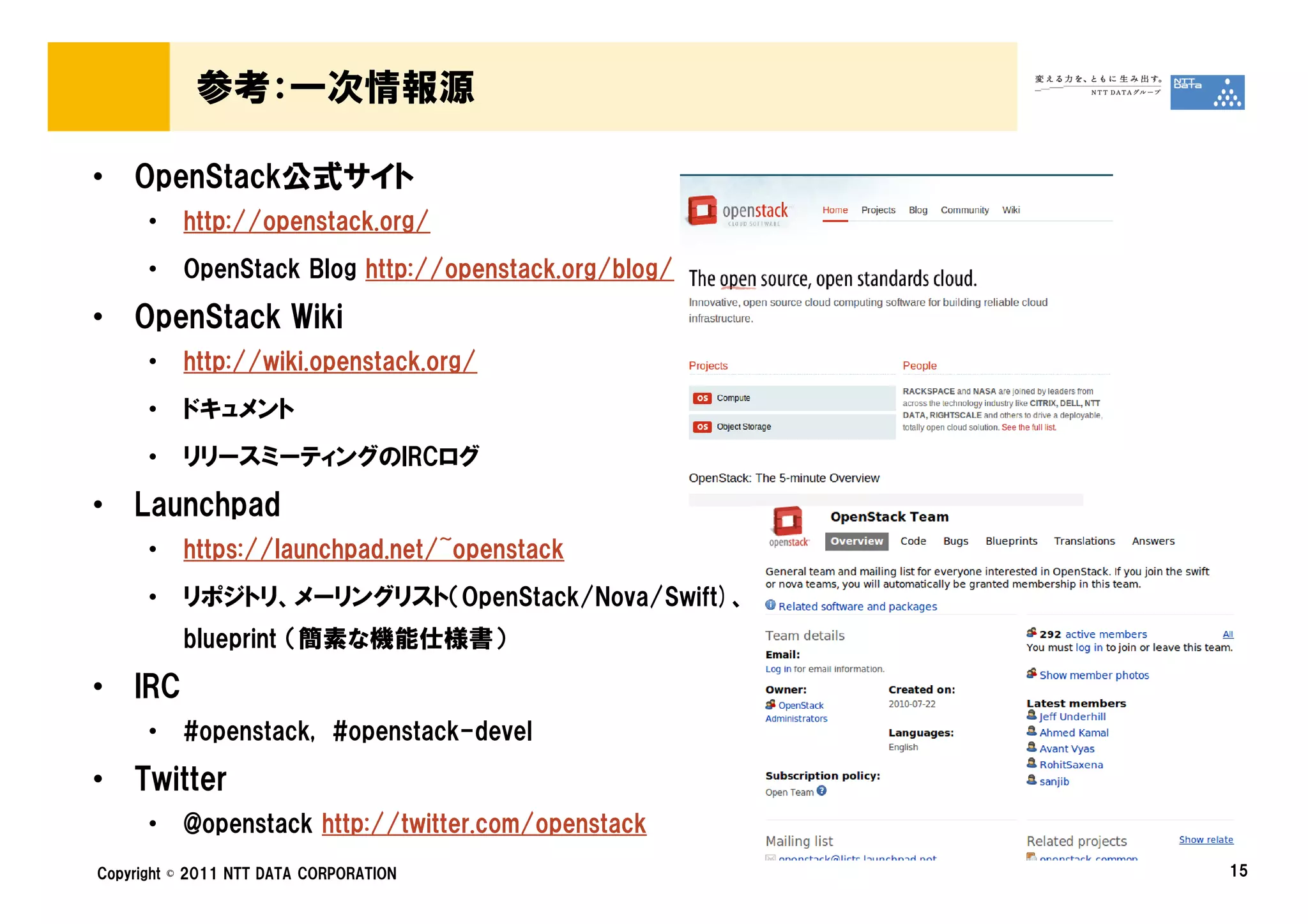 参考：一次情報源

• OpenStack公式サイト
      •   http://openstack.org/
      •   OpenStack Blog http://openstack.org/blog/

• OpenStack Wiki
      •   http://wiki.openstack.org/
      •   ドキュメント
      •   リリースミーティングのIRCログ

• Launchpad
      •   https://launchpad.net/~openstack
      •   リポジトリ、メーリングリスト（OpenStack/Nova/Swift)、
          blueprint （簡素な機能仕様書）

• IRC
      •   #openstack, #openstack-devel

• Twitter
      •   @openstack http://twitter.com/openstack
Copyright © 2011 NTT DATA CORPORATION                 15
 