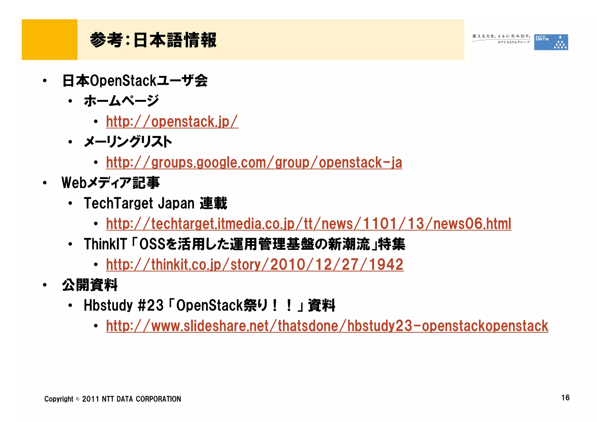 参考：日本語情報

• 日本OpenStackユーザ会
   • ホームページ
      • http://openstack.jp/
   • メーリングリスト
      • http://groups.google.com/group/openstack-ja
• Webメディア記事
   • TechTarget Japan 連載
      • http://techtarget.itmedia.co.jp/tt/news/1101/13/news06.html
   • ThinkIT 「OSSを活用した運用管理基盤の新潮流」特集
      • http://thinkit.co.jp/story/2010/12/27/1942
• 公開資料
   • Hbstudy #23 「OpenStack祭り！！」 資料
      • http://www.slideshare.net/thatsdone/hbstudy23-openstackopenstack



Copyright © 2011 NTT DATA CORPORATION                                      16
 