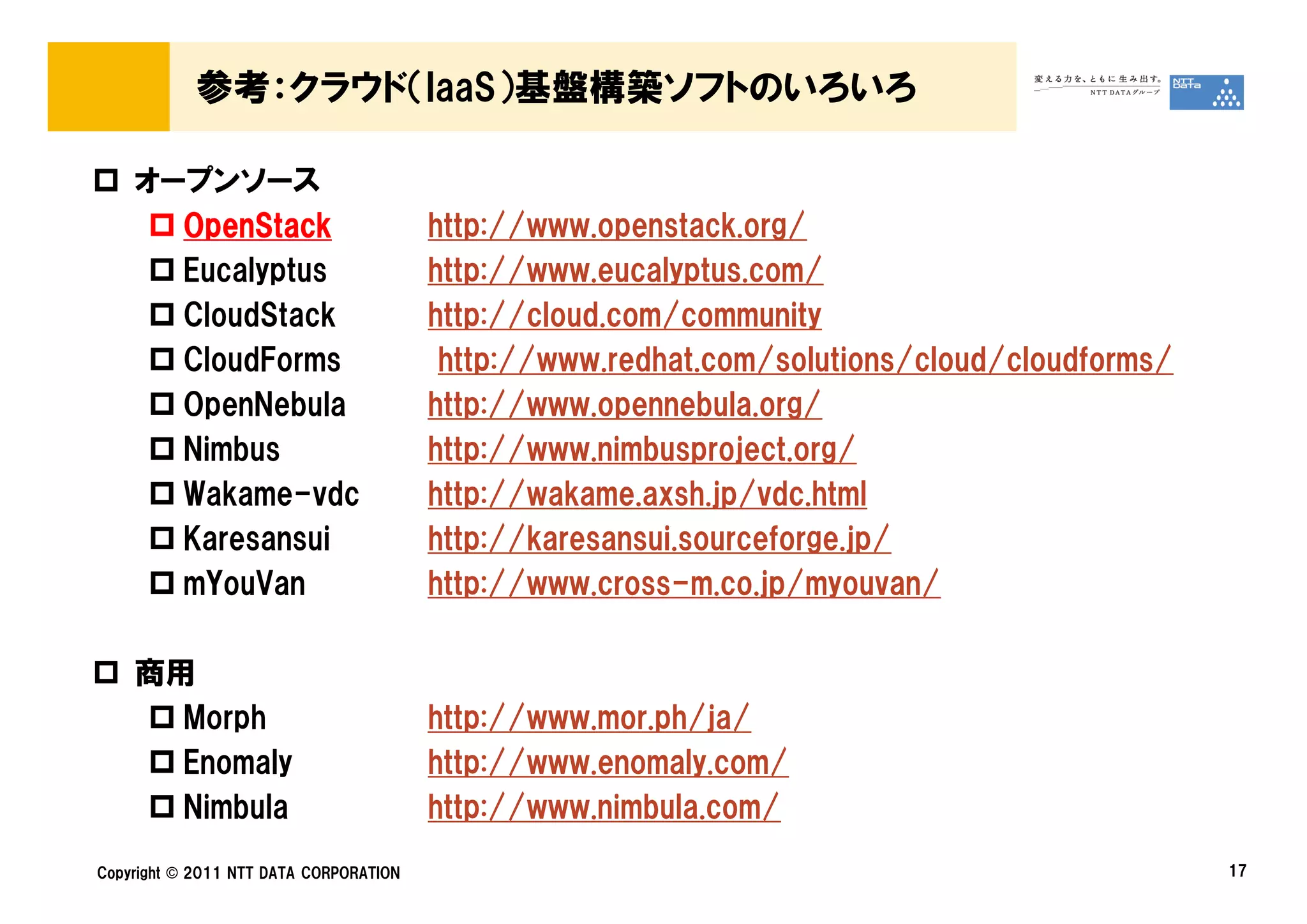 参考：クラウド（IaaS）基盤構築ソフトのいろいろ

    オープンソース
      OpenStack                         http://www.openstack.org/
      Eucalyptus                        http://www.eucalyptus.com/
      CloudStack                        http://cloud.com/community
      CloudForms                         http://www.redhat.com/solutions/cloud/cloudforms/
      OpenNebula                        http://www.opennebula.org/
      Nimbus                            http://www.nimbusproject.org/
      Wakame-vdc                        http://wakame.axsh.jp/vdc.html
      Karesansui                        http://karesansui.sourceforge.jp/
      mYouVan                           http://www.cross-m.co.jp/myouvan/

    商用
      Morph                             http://www.mor.ph/ja/
      Enomaly                           http://www.enomaly.com/
      Nimbula                           http://www.nimbula.com/
Copyright © 2011 NTT DATA CORPORATION                                                        17
 