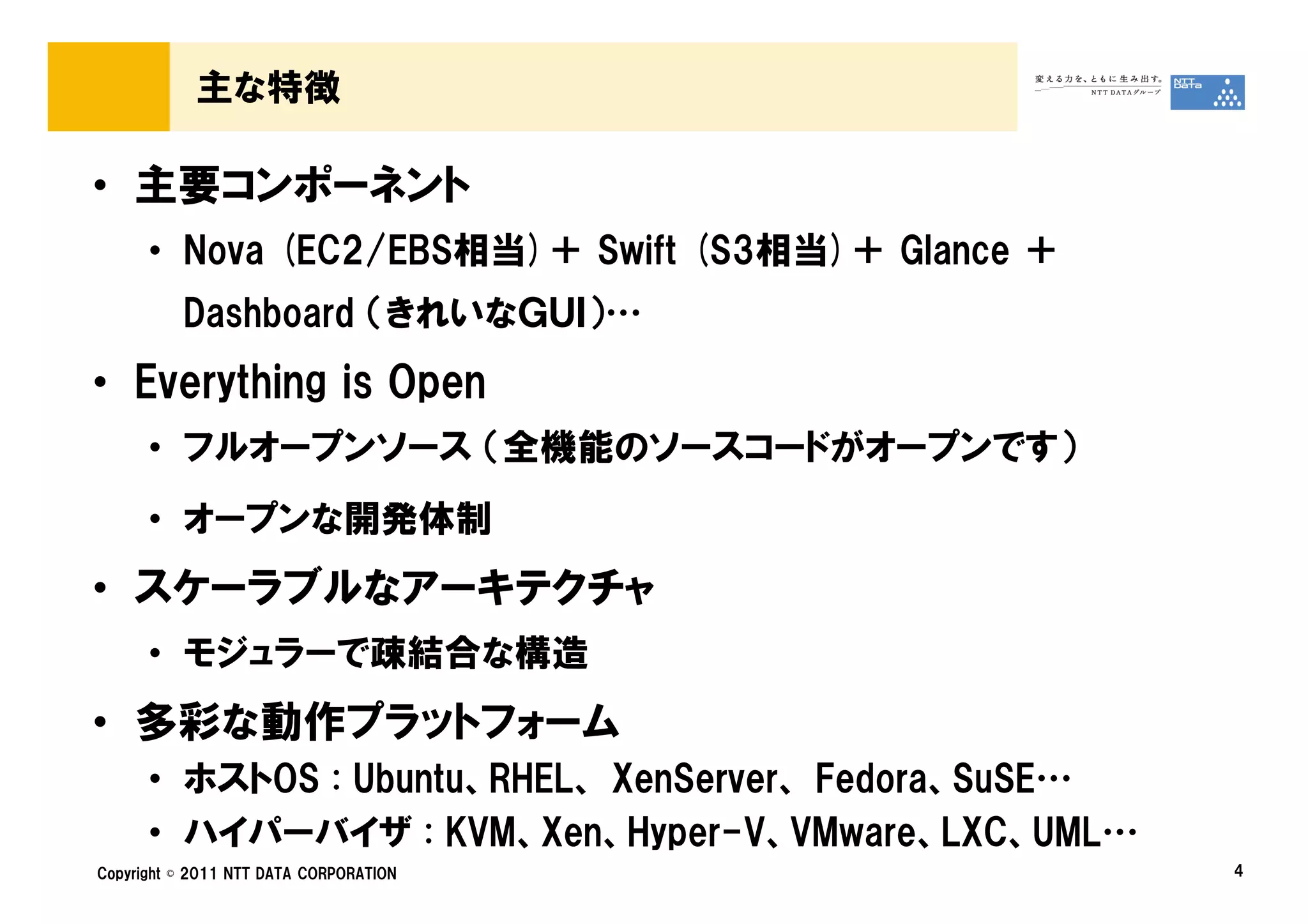 主な特徴

• 主要コンポーネント
      • Nova (EC2/EBS相当)＋ Swift (S3相当)＋ Glance ＋
          Dashboard （きれいなＧＵＩ）…
• Everything is Open
      • フルオープンソース （全機能のソースコードがオープンです）
      • オープンな開発体制
• スケーラブルなアーキテクチャ
      • モジュラーで疎結合な構造
• 多彩な動作プラットフォーム
      • ホストOS : Ubuntu、RHEL、 XenServer、 Fedora、SuSE…
      • ハイパーバイザ : KVM、Xen、Hyper-V、VMware、LXC、UML…
Copyright © 2011 NTT DATA CORPORATION                  4
 