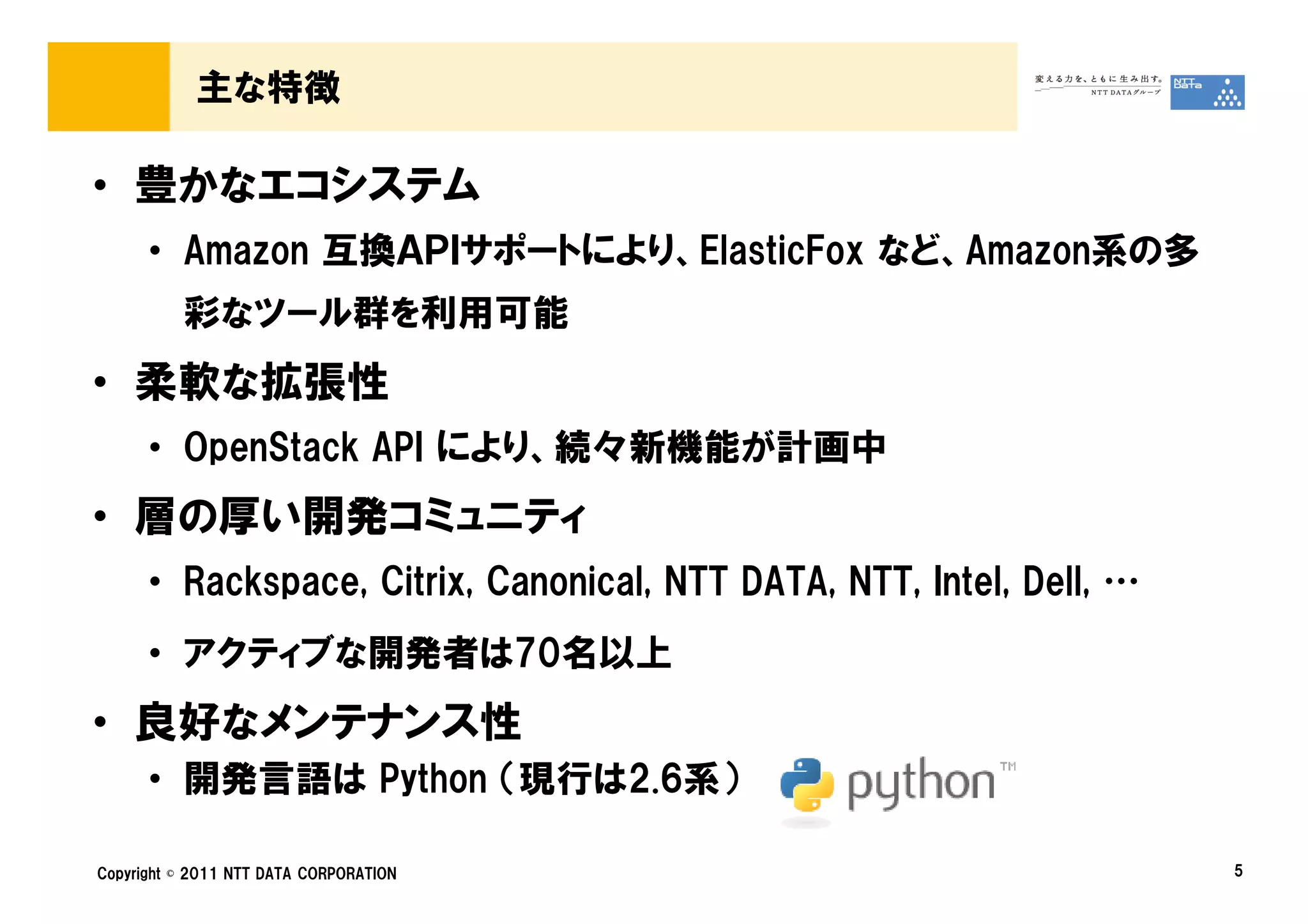 主な特徴

• 豊かなエコシステム
      • Amazon 互換ＡＰＩサポートにより、ElasticFox など、Amazon系の多
          彩なツール群を利用可能
• 柔軟な拡張性
      • OpenStack API により、続々新機能が計画中
• 層の厚い開発コミュニティ
      • Rackspace, Citrix, Canonical, NTT DATA, NTT, Intel, Dell, …
      • アクティブな開発者は70名以上
• 良好なメンテナンス性
      • 開発言語は Python （現行は2.6系）

Copyright © 2011 NTT DATA CORPORATION                                 5
 