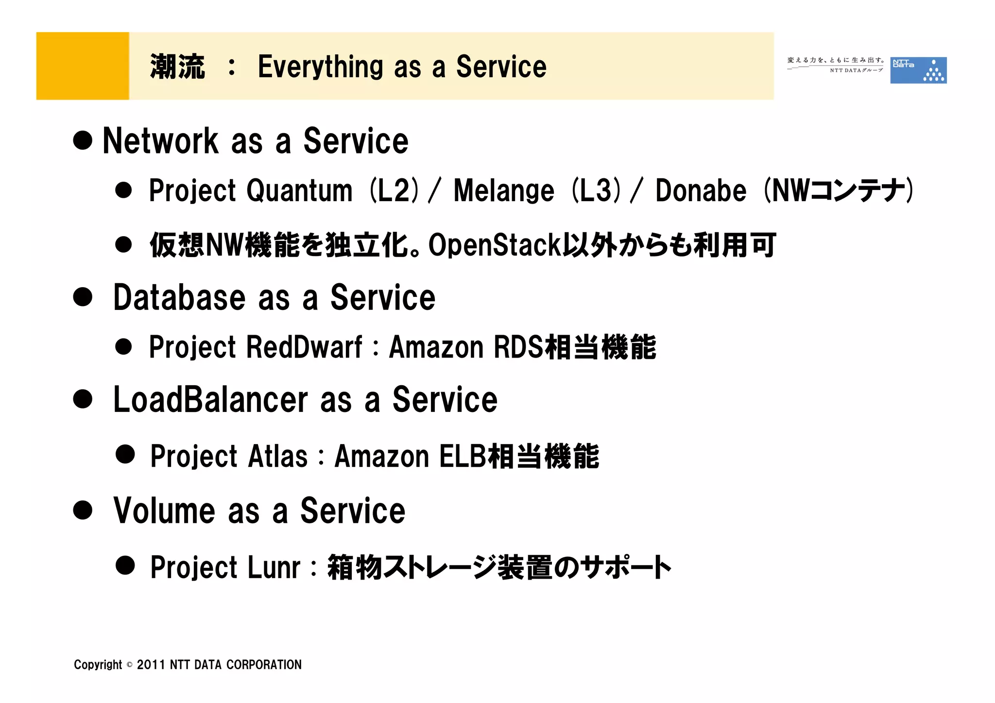 潮流 ： Everything as a Service

    Network as a Service
            Project Quantum (L2)/ Melange (L3)/ Donabe (NWコンテナ)
            仮想NW機能を独立化。OpenStack以外からも利用可
      Database as a Service
            Project RedDwarf : Amazon RDS相当機能
      LoadBalancer as a Service
            Project Atlas : Amazon ELB相当機能
      Volume as a Service
            Project Lunr : 箱物ストレージ装置のサポート


Copyright © 2011 NTT DATA CORPORATION
 