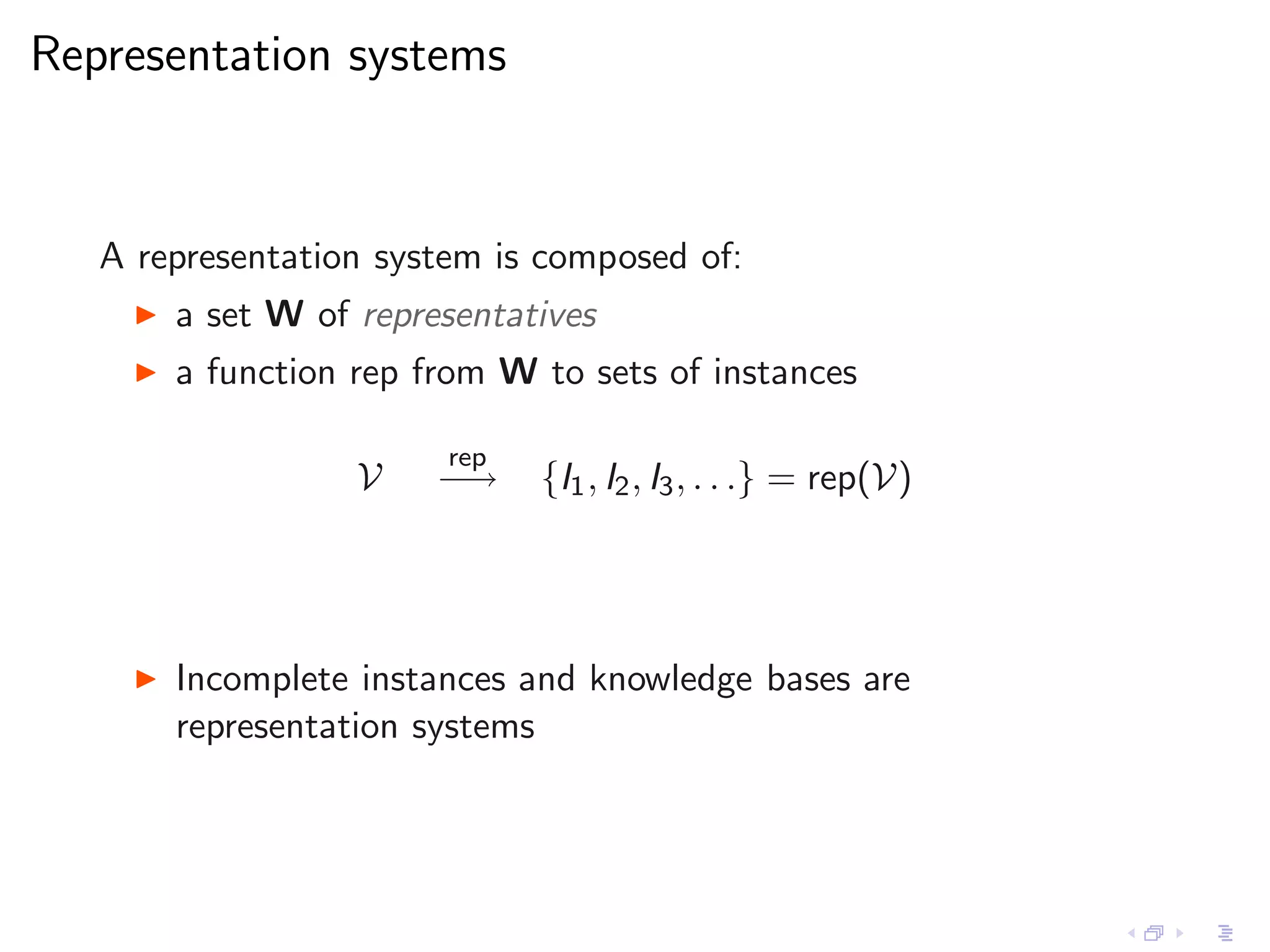 Representation systems


   A representation system is composed of:
     ◮   a set W of representatives
     ◮   a function rep from W to sets of instances

                         rep
                    V    −→    {I1 , I2 , I3 , . . .} = rep(V)




     ◮   Incomplete instances and knowledge bases are
         representation systems
 