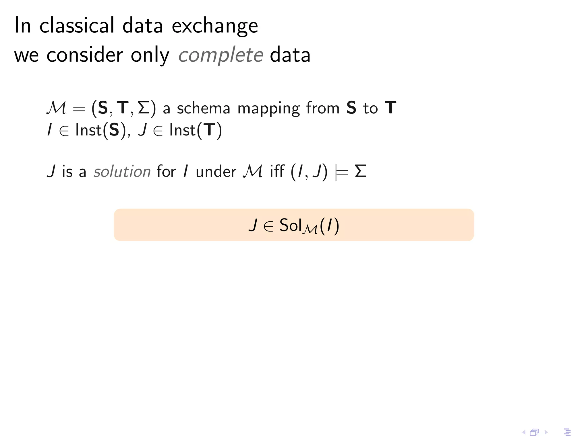 In classical data exchange
we consider only complete data

   M = (S, T, Σ) a schema mapping from S to T
   I ∈ Inst(S), J ∈ Inst(T)

   J is a solution for I under M iﬀ (I , J) |= Σ


                               J ∈ SolM (I )
 
