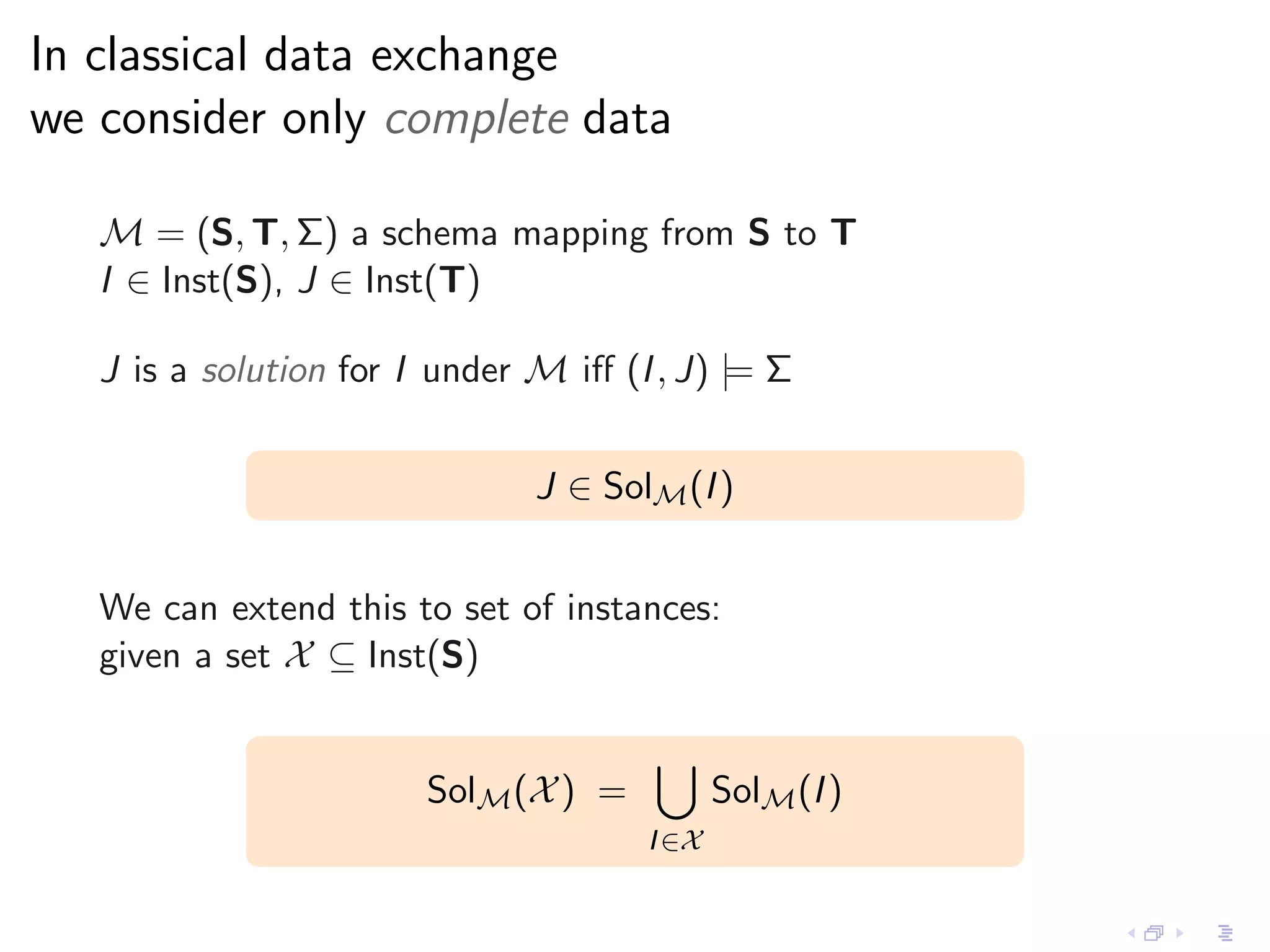 In classical data exchange
we consider only complete data

   M = (S, T, Σ) a schema mapping from S to T
   I ∈ Inst(S), J ∈ Inst(T)

   J is a solution for I under M iﬀ (I , J) |= Σ


                               J ∈ SolM (I )


   We can extend this to set of instances:
   given a set X ⊆ Inst(S)


                        SolM (X ) =          SolM (I )
                                      I ∈X
 